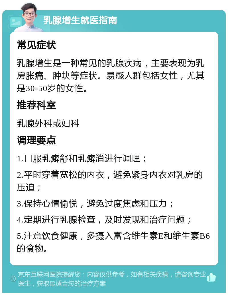 乳腺增生就医指南 常见症状 乳腺增生是一种常见的乳腺疾病，主要表现为乳房胀痛、肿块等症状。易感人群包括女性，尤其是30-50岁的女性。 推荐科室 乳腺外科或妇科 调理要点 1.口服乳癖舒和乳癖消进行调理； 2.平时穿着宽松的内衣，避免紧身内衣对乳房的压迫； 3.保持心情愉悦，避免过度焦虑和压力； 4.定期进行乳腺检查，及时发现和治疗问题； 5.注意饮食健康，多摄入富含维生素E和维生素B6的食物。