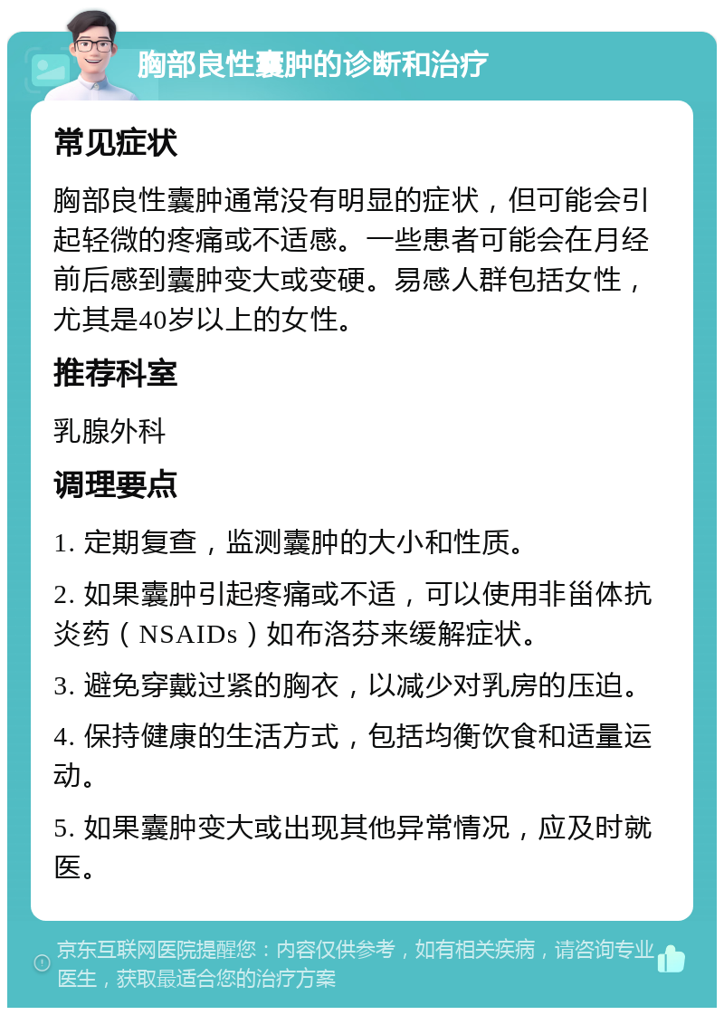 胸部良性囊肿的诊断和治疗 常见症状 胸部良性囊肿通常没有明显的症状，但可能会引起轻微的疼痛或不适感。一些患者可能会在月经前后感到囊肿变大或变硬。易感人群包括女性，尤其是40岁以上的女性。 推荐科室 乳腺外科 调理要点 1. 定期复查，监测囊肿的大小和性质。 2. 如果囊肿引起疼痛或不适，可以使用非甾体抗炎药（NSAIDs）如布洛芬来缓解症状。 3. 避免穿戴过紧的胸衣，以减少对乳房的压迫。 4. 保持健康的生活方式，包括均衡饮食和适量运动。 5. 如果囊肿变大或出现其他异常情况，应及时就医。