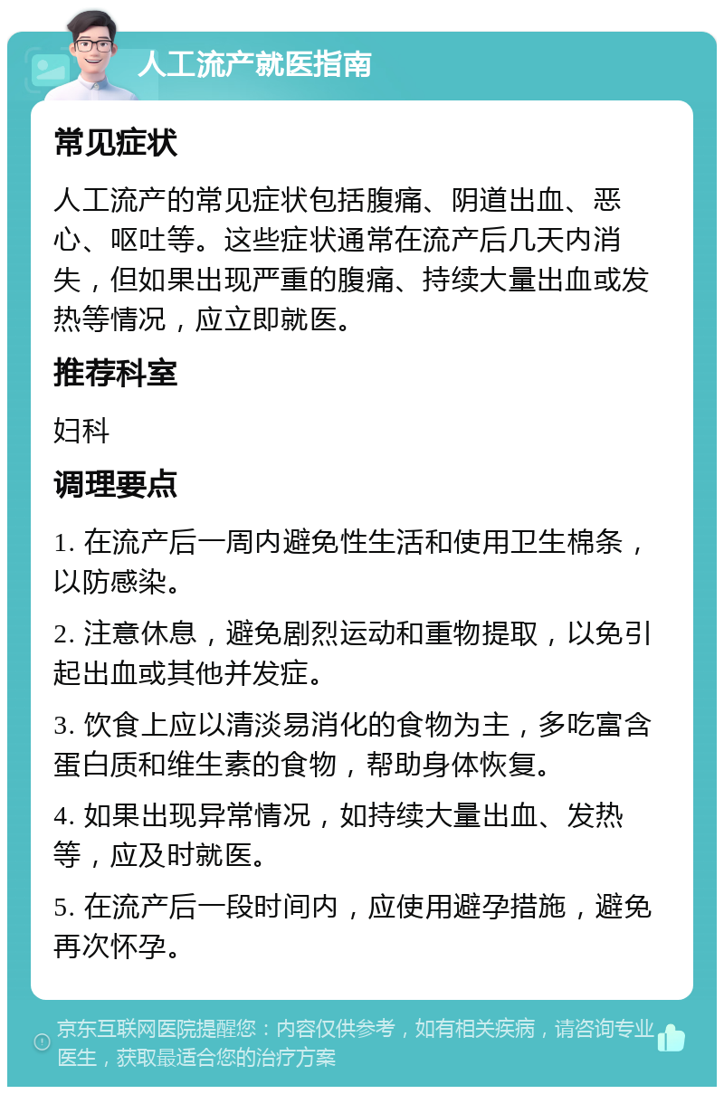 人工流产就医指南 常见症状 人工流产的常见症状包括腹痛、阴道出血、恶心、呕吐等。这些症状通常在流产后几天内消失，但如果出现严重的腹痛、持续大量出血或发热等情况，应立即就医。 推荐科室 妇科 调理要点 1. 在流产后一周内避免性生活和使用卫生棉条，以防感染。 2. 注意休息，避免剧烈运动和重物提取，以免引起出血或其他并发症。 3. 饮食上应以清淡易消化的食物为主，多吃富含蛋白质和维生素的食物，帮助身体恢复。 4. 如果出现异常情况，如持续大量出血、发热等，应及时就医。 5. 在流产后一段时间内，应使用避孕措施，避免再次怀孕。