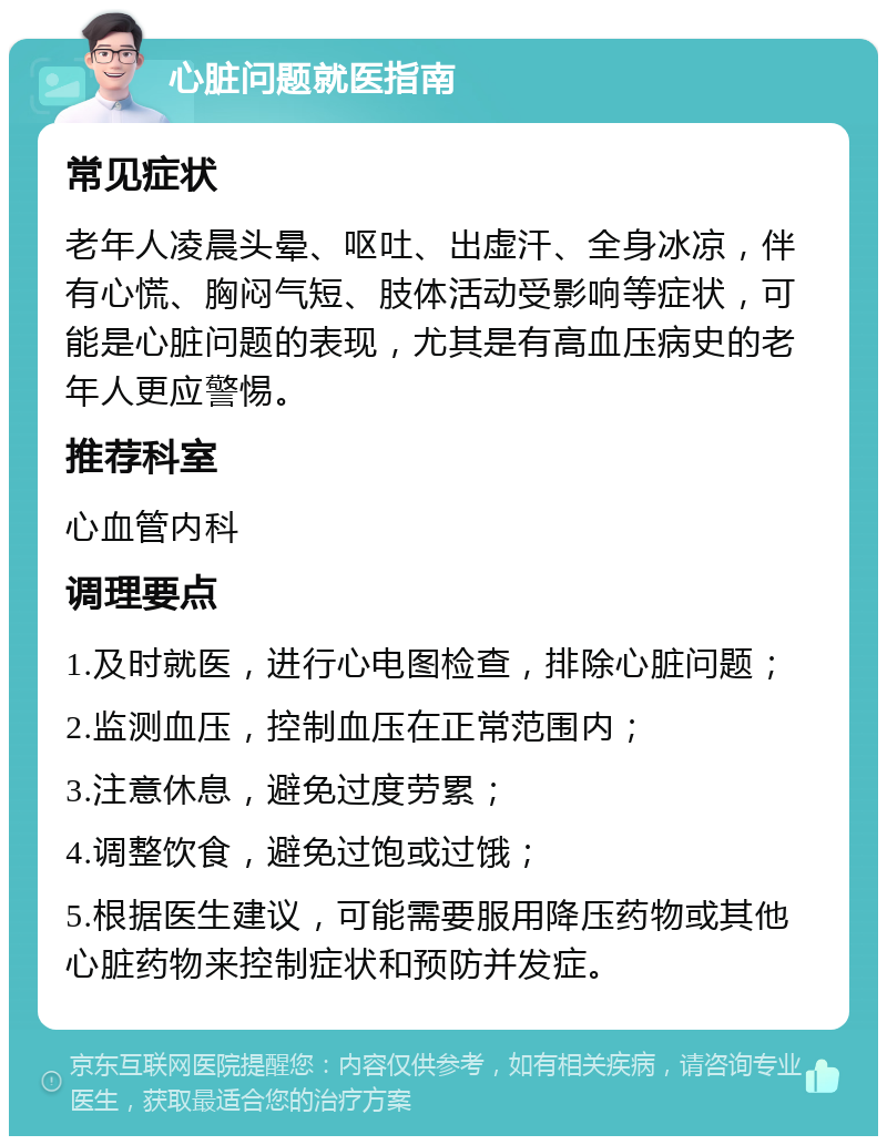 心脏问题就医指南 常见症状 老年人凌晨头晕、呕吐、出虚汗、全身冰凉，伴有心慌、胸闷气短、肢体活动受影响等症状，可能是心脏问题的表现，尤其是有高血压病史的老年人更应警惕。 推荐科室 心血管内科 调理要点 1.及时就医，进行心电图检查，排除心脏问题； 2.监测血压，控制血压在正常范围内； 3.注意休息，避免过度劳累； 4.调整饮食，避免过饱或过饿； 5.根据医生建议，可能需要服用降压药物或其他心脏药物来控制症状和预防并发症。