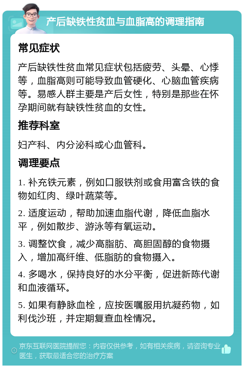 产后缺铁性贫血与血脂高的调理指南 常见症状 产后缺铁性贫血常见症状包括疲劳、头晕、心悸等，血脂高则可能导致血管硬化、心脑血管疾病等。易感人群主要是产后女性，特别是那些在怀孕期间就有缺铁性贫血的女性。 推荐科室 妇产科、内分泌科或心血管科。 调理要点 1. 补充铁元素，例如口服铁剂或食用富含铁的食物如红肉、绿叶蔬菜等。 2. 适度运动，帮助加速血脂代谢，降低血脂水平，例如散步、游泳等有氧运动。 3. 调整饮食，减少高脂肪、高胆固醇的食物摄入，增加高纤维、低脂肪的食物摄入。 4. 多喝水，保持良好的水分平衡，促进新陈代谢和血液循环。 5. 如果有静脉血栓，应按医嘱服用抗凝药物，如利伐沙班，并定期复查血栓情况。