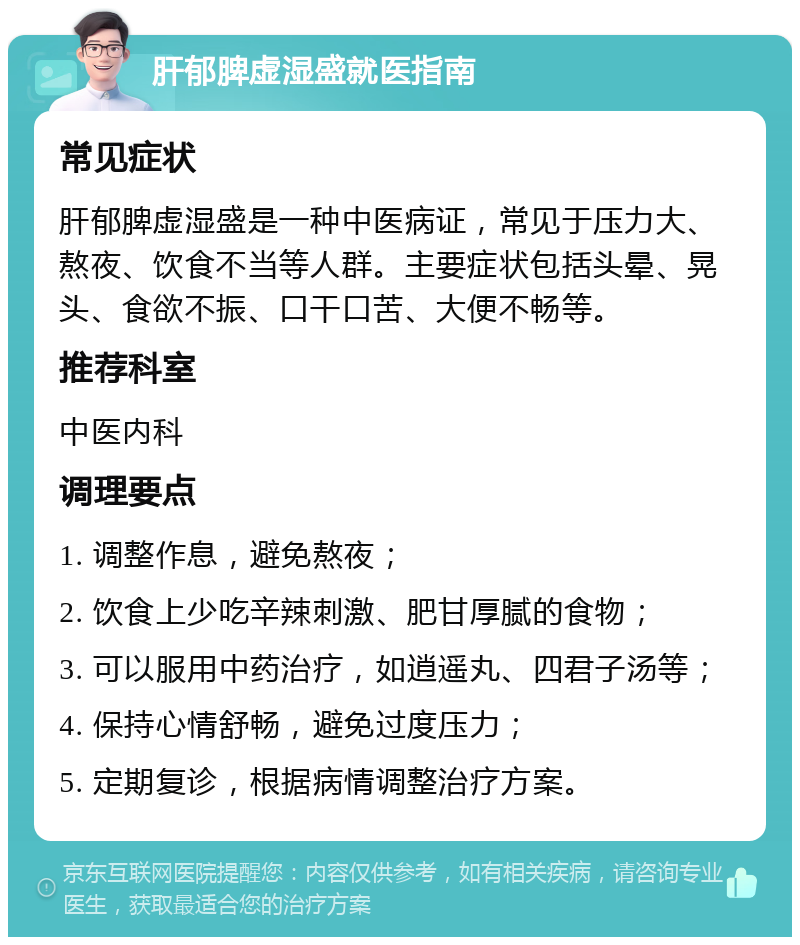 肝郁脾虚湿盛就医指南 常见症状 肝郁脾虚湿盛是一种中医病证，常见于压力大、熬夜、饮食不当等人群。主要症状包括头晕、晃头、食欲不振、口干口苦、大便不畅等。 推荐科室 中医内科 调理要点 1. 调整作息，避免熬夜； 2. 饮食上少吃辛辣刺激、肥甘厚腻的食物； 3. 可以服用中药治疗，如逍遥丸、四君子汤等； 4. 保持心情舒畅，避免过度压力； 5. 定期复诊，根据病情调整治疗方案。