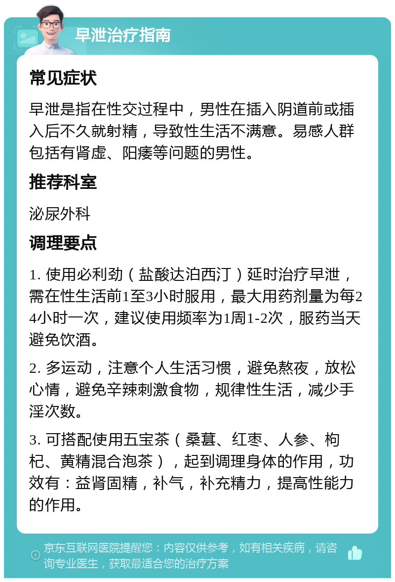 早泄治疗指南 常见症状 早泄是指在性交过程中，男性在插入阴道前或插入后不久就射精，导致性生活不满意。易感人群包括有肾虚、阳痿等问题的男性。 推荐科室 泌尿外科 调理要点 1. 使用必利劲（盐酸达泊西汀）延时治疗早泄，需在性生活前1至3小时服用，最大用药剂量为每24小时一次，建议使用频率为1周1-2次，服药当天避免饮酒。 2. 多运动，注意个人生活习惯，避免熬夜，放松心情，避免辛辣刺激食物，规律性生活，减少手淫次数。 3. 可搭配使用五宝茶（桑葚、红枣、人参、枸杞、黄精混合泡茶），起到调理身体的作用，功效有：益肾固精，补气，补充精力，提高性能力的作用。