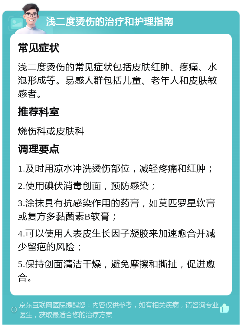 浅二度烫伤的治疗和护理指南 常见症状 浅二度烫伤的常见症状包括皮肤红肿、疼痛、水泡形成等。易感人群包括儿童、老年人和皮肤敏感者。 推荐科室 烧伤科或皮肤科 调理要点 1.及时用凉水冲洗烫伤部位，减轻疼痛和红肿； 2.使用碘伏消毒创面，预防感染； 3.涂抹具有抗感染作用的药膏，如莫匹罗星软膏或复方多黏菌素B软膏； 4.可以使用人表皮生长因子凝胶来加速愈合并减少留疤的风险； 5.保持创面清洁干燥，避免摩擦和撕扯，促进愈合。