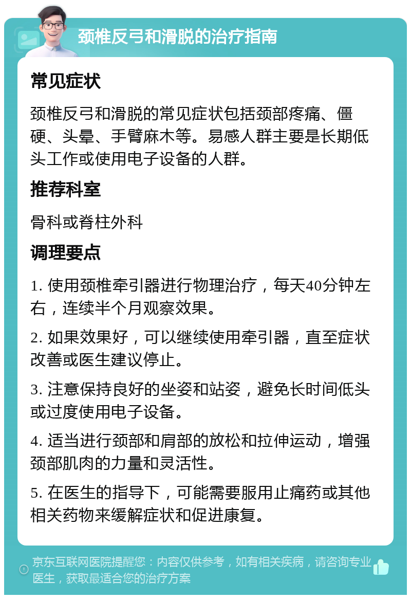 颈椎反弓和滑脱的治疗指南 常见症状 颈椎反弓和滑脱的常见症状包括颈部疼痛、僵硬、头晕、手臂麻木等。易感人群主要是长期低头工作或使用电子设备的人群。 推荐科室 骨科或脊柱外科 调理要点 1. 使用颈椎牵引器进行物理治疗，每天40分钟左右，连续半个月观察效果。 2. 如果效果好，可以继续使用牵引器，直至症状改善或医生建议停止。 3. 注意保持良好的坐姿和站姿，避免长时间低头或过度使用电子设备。 4. 适当进行颈部和肩部的放松和拉伸运动，增强颈部肌肉的力量和灵活性。 5. 在医生的指导下，可能需要服用止痛药或其他相关药物来缓解症状和促进康复。