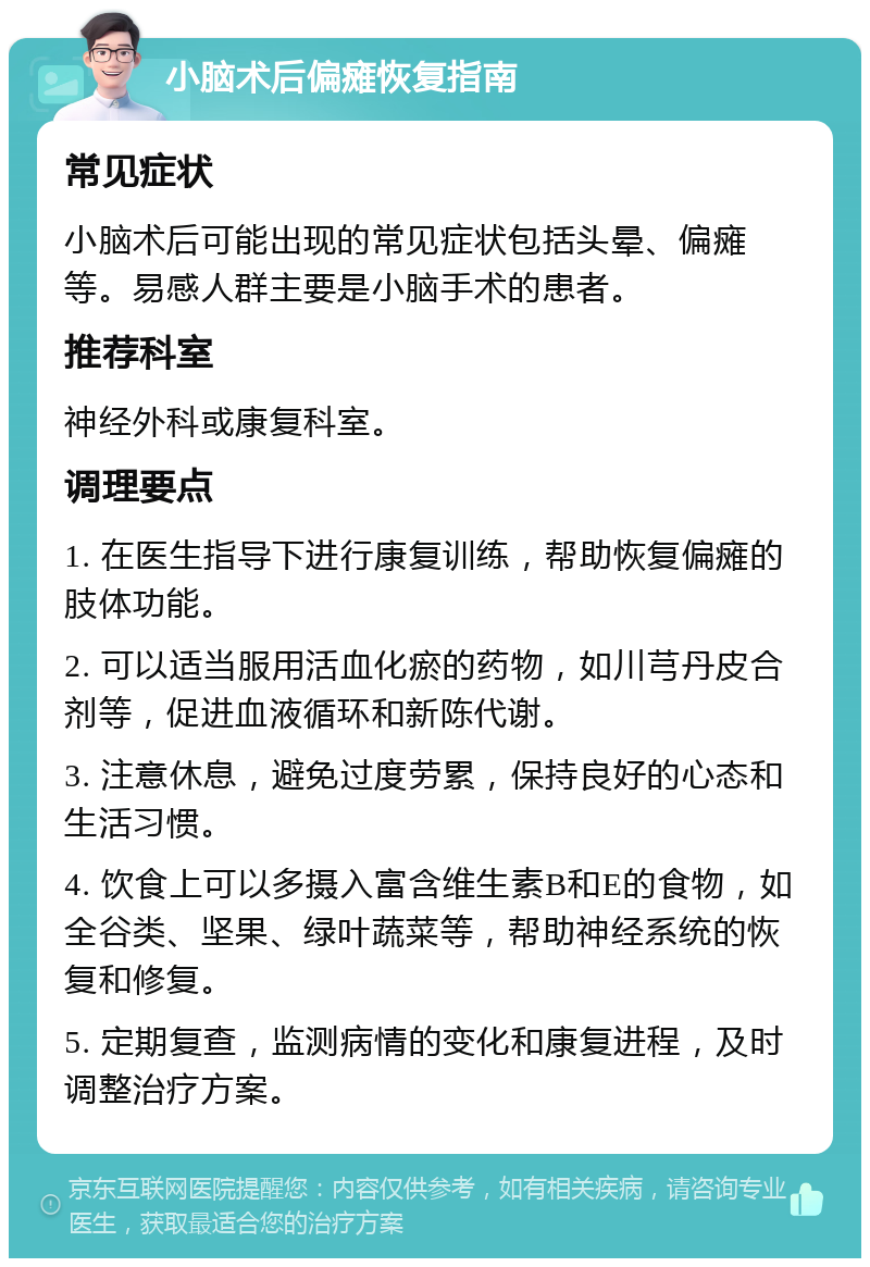 小脑术后偏瘫恢复指南 常见症状 小脑术后可能出现的常见症状包括头晕、偏瘫等。易感人群主要是小脑手术的患者。 推荐科室 神经外科或康复科室。 调理要点 1. 在医生指导下进行康复训练，帮助恢复偏瘫的肢体功能。 2. 可以适当服用活血化瘀的药物，如川芎丹皮合剂等，促进血液循环和新陈代谢。 3. 注意休息，避免过度劳累，保持良好的心态和生活习惯。 4. 饮食上可以多摄入富含维生素B和E的食物，如全谷类、坚果、绿叶蔬菜等，帮助神经系统的恢复和修复。 5. 定期复查，监测病情的变化和康复进程，及时调整治疗方案。