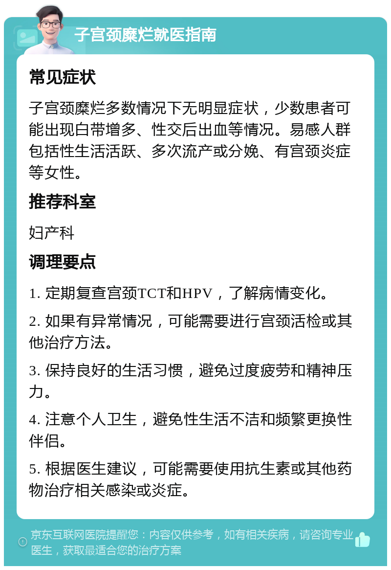 子宫颈糜烂就医指南 常见症状 子宫颈糜烂多数情况下无明显症状，少数患者可能出现白带增多、性交后出血等情况。易感人群包括性生活活跃、多次流产或分娩、有宫颈炎症等女性。 推荐科室 妇产科 调理要点 1. 定期复查宫颈TCT和HPV，了解病情变化。 2. 如果有异常情况，可能需要进行宫颈活检或其他治疗方法。 3. 保持良好的生活习惯，避免过度疲劳和精神压力。 4. 注意个人卫生，避免性生活不洁和频繁更换性伴侣。 5. 根据医生建议，可能需要使用抗生素或其他药物治疗相关感染或炎症。