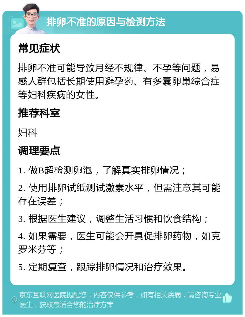 排卵不准的原因与检测方法 常见症状 排卵不准可能导致月经不规律、不孕等问题，易感人群包括长期使用避孕药、有多囊卵巢综合症等妇科疾病的女性。 推荐科室 妇科 调理要点 1. 做B超检测卵泡，了解真实排卵情况； 2. 使用排卵试纸测试激素水平，但需注意其可能存在误差； 3. 根据医生建议，调整生活习惯和饮食结构； 4. 如果需要，医生可能会开具促排卵药物，如克罗米芬等； 5. 定期复查，跟踪排卵情况和治疗效果。