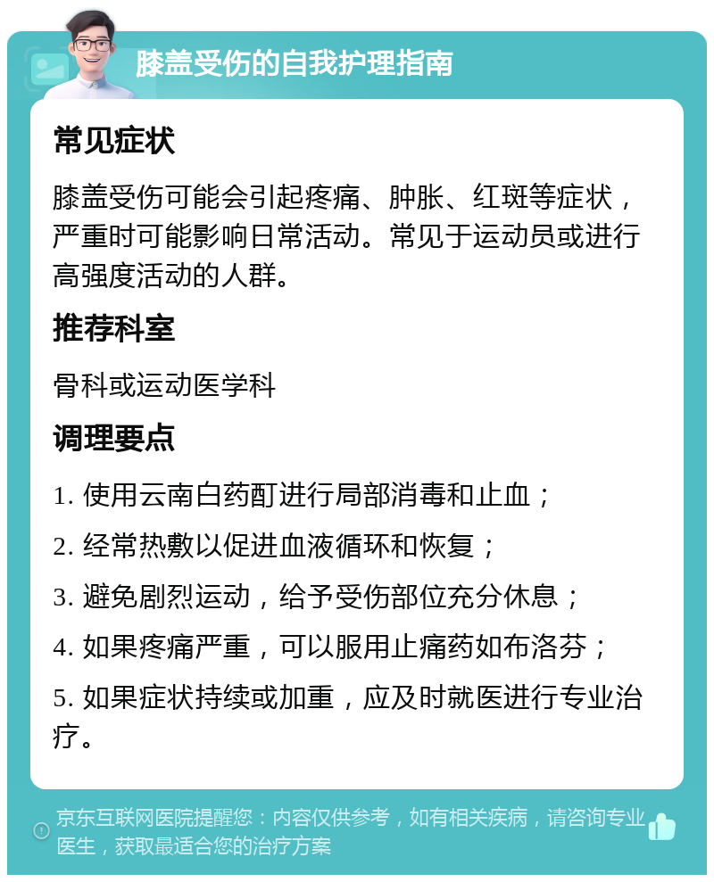 膝盖受伤的自我护理指南 常见症状 膝盖受伤可能会引起疼痛、肿胀、红斑等症状，严重时可能影响日常活动。常见于运动员或进行高强度活动的人群。 推荐科室 骨科或运动医学科 调理要点 1. 使用云南白药酊进行局部消毒和止血； 2. 经常热敷以促进血液循环和恢复； 3. 避免剧烈运动，给予受伤部位充分休息； 4. 如果疼痛严重，可以服用止痛药如布洛芬； 5. 如果症状持续或加重，应及时就医进行专业治疗。