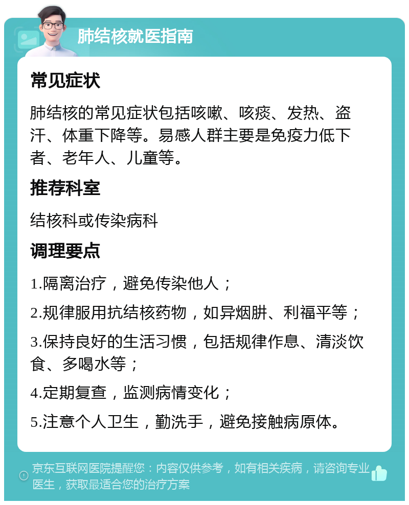 肺结核就医指南 常见症状 肺结核的常见症状包括咳嗽、咳痰、发热、盗汗、体重下降等。易感人群主要是免疫力低下者、老年人、儿童等。 推荐科室 结核科或传染病科 调理要点 1.隔离治疗，避免传染他人； 2.规律服用抗结核药物，如异烟肼、利福平等； 3.保持良好的生活习惯，包括规律作息、清淡饮食、多喝水等； 4.定期复查，监测病情变化； 5.注意个人卫生，勤洗手，避免接触病原体。