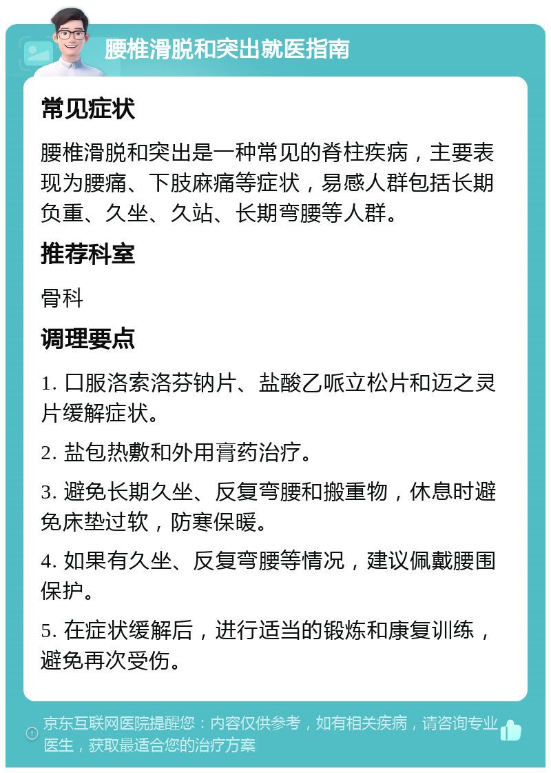 腰椎滑脱和突出就医指南 常见症状 腰椎滑脱和突出是一种常见的脊柱疾病，主要表现为腰痛、下肢麻痛等症状，易感人群包括长期负重、久坐、久站、长期弯腰等人群。 推荐科室 骨科 调理要点 1. 口服洛索洛芬钠片、盐酸乙哌立松片和迈之灵片缓解症状。 2. 盐包热敷和外用膏药治疗。 3. 避免长期久坐、反复弯腰和搬重物，休息时避免床垫过软，防寒保暖。 4. 如果有久坐、反复弯腰等情况，建议佩戴腰围保护。 5. 在症状缓解后，进行适当的锻炼和康复训练，避免再次受伤。