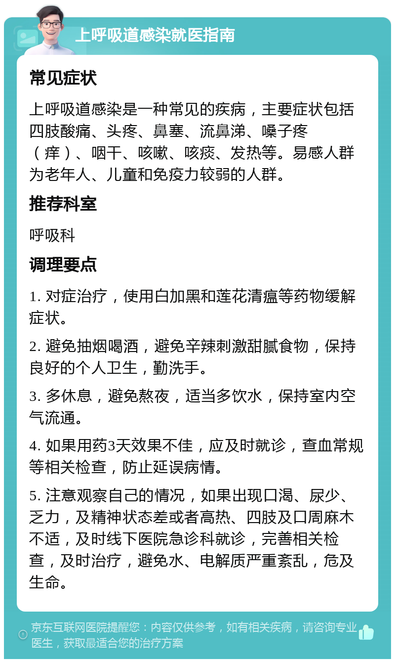 上呼吸道感染就医指南 常见症状 上呼吸道感染是一种常见的疾病，主要症状包括四肢酸痛、头疼、鼻塞、流鼻涕、嗓子疼（痒）、咽干、咳嗽、咳痰、发热等。易感人群为老年人、儿童和免疫力较弱的人群。 推荐科室 呼吸科 调理要点 1. 对症治疗，使用白加黑和莲花清瘟等药物缓解症状。 2. 避免抽烟喝酒，避免辛辣刺激甜腻食物，保持良好的个人卫生，勤洗手。 3. 多休息，避免熬夜，适当多饮水，保持室内空气流通。 4. 如果用药3天效果不佳，应及时就诊，查血常规等相关检查，防止延误病情。 5. 注意观察自己的情况，如果出现口渴、尿少、乏力，及精神状态差或者高热、四肢及口周麻木不适，及时线下医院急诊科就诊，完善相关检查，及时治疗，避免水、电解质严重紊乱，危及生命。