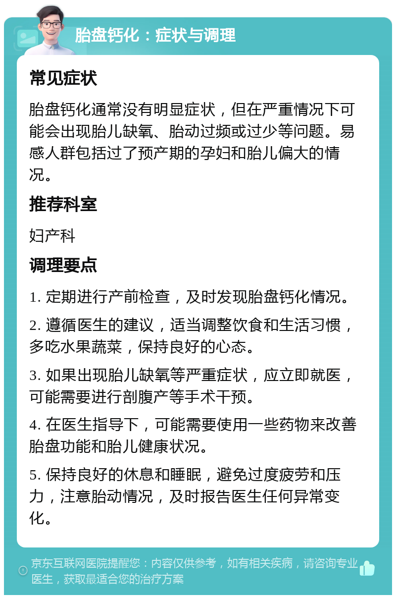 胎盘钙化：症状与调理 常见症状 胎盘钙化通常没有明显症状，但在严重情况下可能会出现胎儿缺氧、胎动过频或过少等问题。易感人群包括过了预产期的孕妇和胎儿偏大的情况。 推荐科室 妇产科 调理要点 1. 定期进行产前检查，及时发现胎盘钙化情况。 2. 遵循医生的建议，适当调整饮食和生活习惯，多吃水果蔬菜，保持良好的心态。 3. 如果出现胎儿缺氧等严重症状，应立即就医，可能需要进行剖腹产等手术干预。 4. 在医生指导下，可能需要使用一些药物来改善胎盘功能和胎儿健康状况。 5. 保持良好的休息和睡眠，避免过度疲劳和压力，注意胎动情况，及时报告医生任何异常变化。