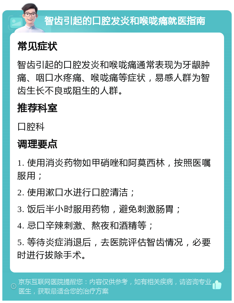 智齿引起的口腔发炎和喉咙痛就医指南 常见症状 智齿引起的口腔发炎和喉咙痛通常表现为牙龈肿痛、咽口水疼痛、喉咙痛等症状，易感人群为智齿生长不良或阻生的人群。 推荐科室 口腔科 调理要点 1. 使用消炎药物如甲硝唑和阿莫西林，按照医嘱服用； 2. 使用漱口水进行口腔清洁； 3. 饭后半小时服用药物，避免刺激肠胃； 4. 忌口辛辣刺激、熬夜和酒精等； 5. 等待炎症消退后，去医院评估智齿情况，必要时进行拔除手术。