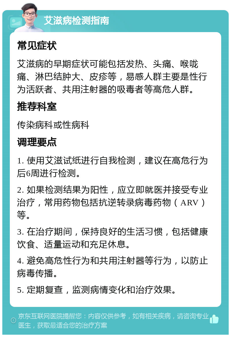 艾滋病检测指南 常见症状 艾滋病的早期症状可能包括发热、头痛、喉咙痛、淋巴结肿大、皮疹等，易感人群主要是性行为活跃者、共用注射器的吸毒者等高危人群。 推荐科室 传染病科或性病科 调理要点 1. 使用艾滋试纸进行自我检测，建议在高危行为后6周进行检测。 2. 如果检测结果为阳性，应立即就医并接受专业治疗，常用药物包括抗逆转录病毒药物（ARV）等。 3. 在治疗期间，保持良好的生活习惯，包括健康饮食、适量运动和充足休息。 4. 避免高危性行为和共用注射器等行为，以防止病毒传播。 5. 定期复查，监测病情变化和治疗效果。