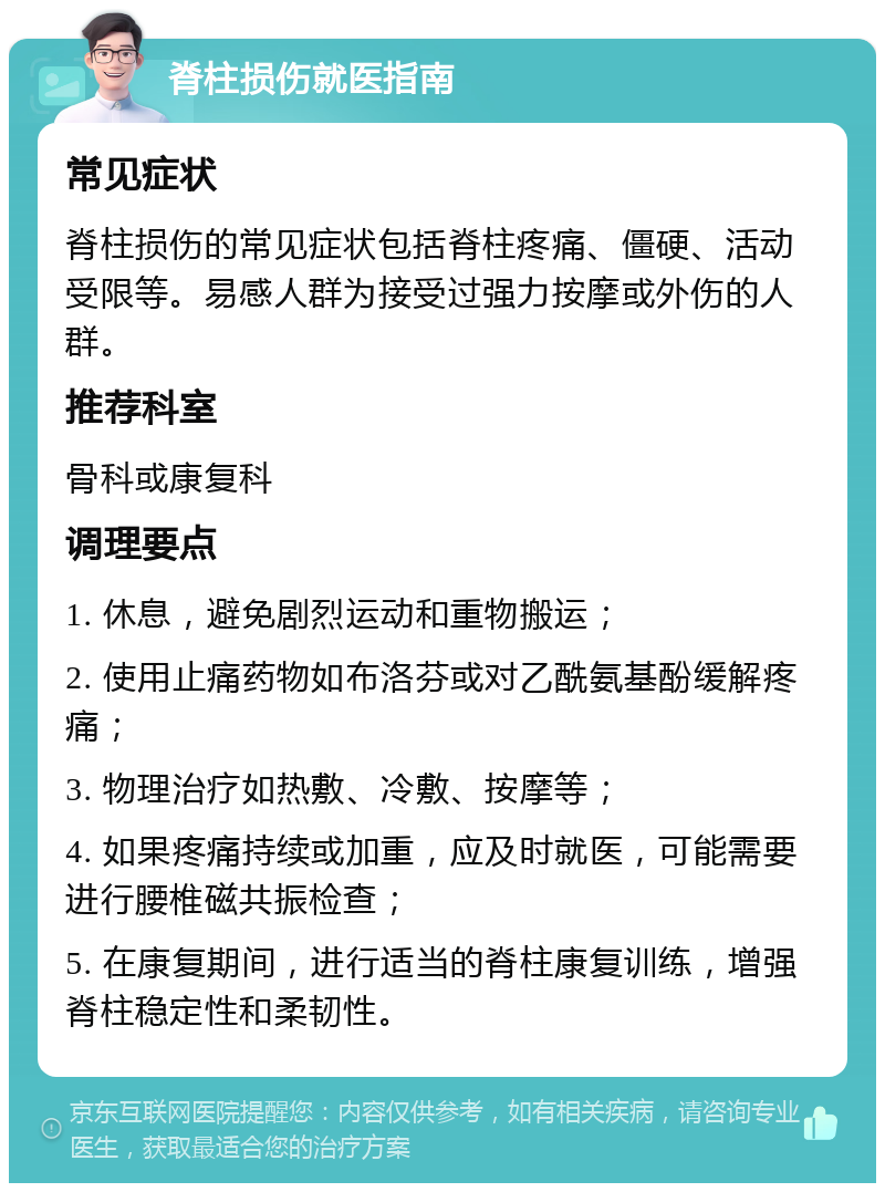 脊柱损伤就医指南 常见症状 脊柱损伤的常见症状包括脊柱疼痛、僵硬、活动受限等。易感人群为接受过强力按摩或外伤的人群。 推荐科室 骨科或康复科 调理要点 1. 休息，避免剧烈运动和重物搬运； 2. 使用止痛药物如布洛芬或对乙酰氨基酚缓解疼痛； 3. 物理治疗如热敷、冷敷、按摩等； 4. 如果疼痛持续或加重，应及时就医，可能需要进行腰椎磁共振检查； 5. 在康复期间，进行适当的脊柱康复训练，增强脊柱稳定性和柔韧性。