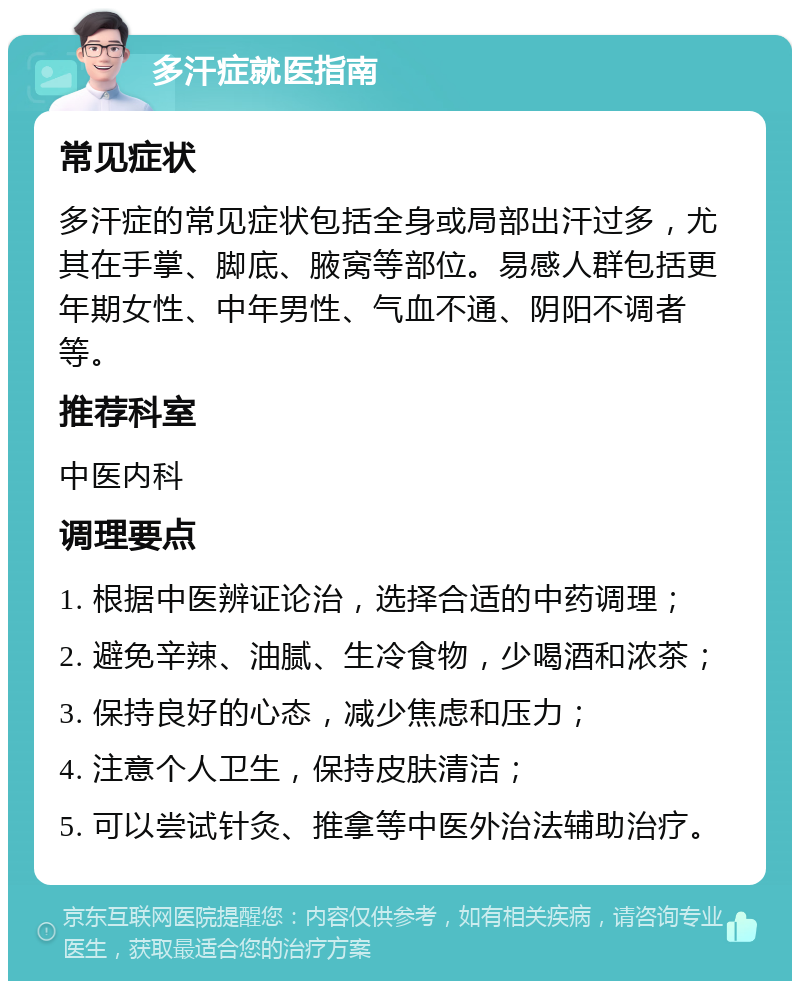 多汗症就医指南 常见症状 多汗症的常见症状包括全身或局部出汗过多，尤其在手掌、脚底、腋窝等部位。易感人群包括更年期女性、中年男性、气血不通、阴阳不调者等。 推荐科室 中医内科 调理要点 1. 根据中医辨证论治，选择合适的中药调理； 2. 避免辛辣、油腻、生冷食物，少喝酒和浓茶； 3. 保持良好的心态，减少焦虑和压力； 4. 注意个人卫生，保持皮肤清洁； 5. 可以尝试针灸、推拿等中医外治法辅助治疗。