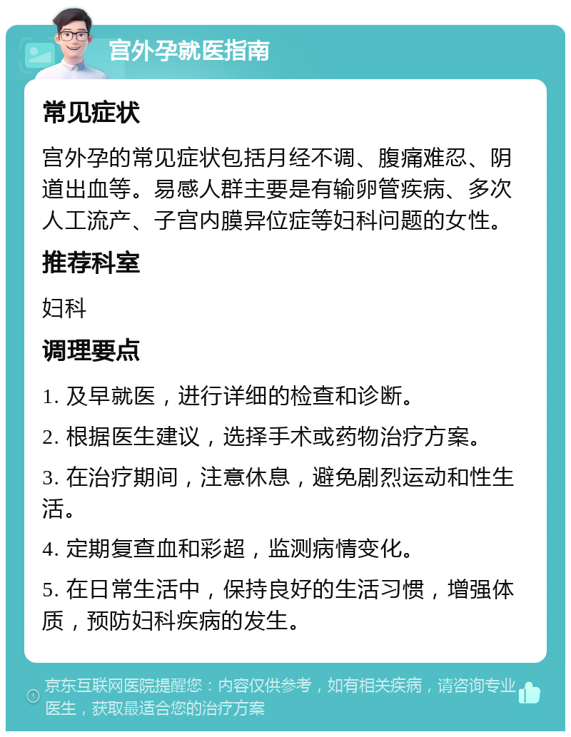 宫外孕就医指南 常见症状 宫外孕的常见症状包括月经不调、腹痛难忍、阴道出血等。易感人群主要是有输卵管疾病、多次人工流产、子宫内膜异位症等妇科问题的女性。 推荐科室 妇科 调理要点 1. 及早就医，进行详细的检查和诊断。 2. 根据医生建议，选择手术或药物治疗方案。 3. 在治疗期间，注意休息，避免剧烈运动和性生活。 4. 定期复查血和彩超，监测病情变化。 5. 在日常生活中，保持良好的生活习惯，增强体质，预防妇科疾病的发生。