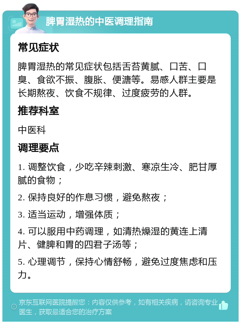 脾胃湿热的中医调理指南 常见症状 脾胃湿热的常见症状包括舌苔黄腻、口苦、口臭、食欲不振、腹胀、便溏等。易感人群主要是长期熬夜、饮食不规律、过度疲劳的人群。 推荐科室 中医科 调理要点 1. 调整饮食，少吃辛辣刺激、寒凉生冷、肥甘厚腻的食物； 2. 保持良好的作息习惯，避免熬夜； 3. 适当运动，增强体质； 4. 可以服用中药调理，如清热燥湿的黄连上清片、健脾和胃的四君子汤等； 5. 心理调节，保持心情舒畅，避免过度焦虑和压力。