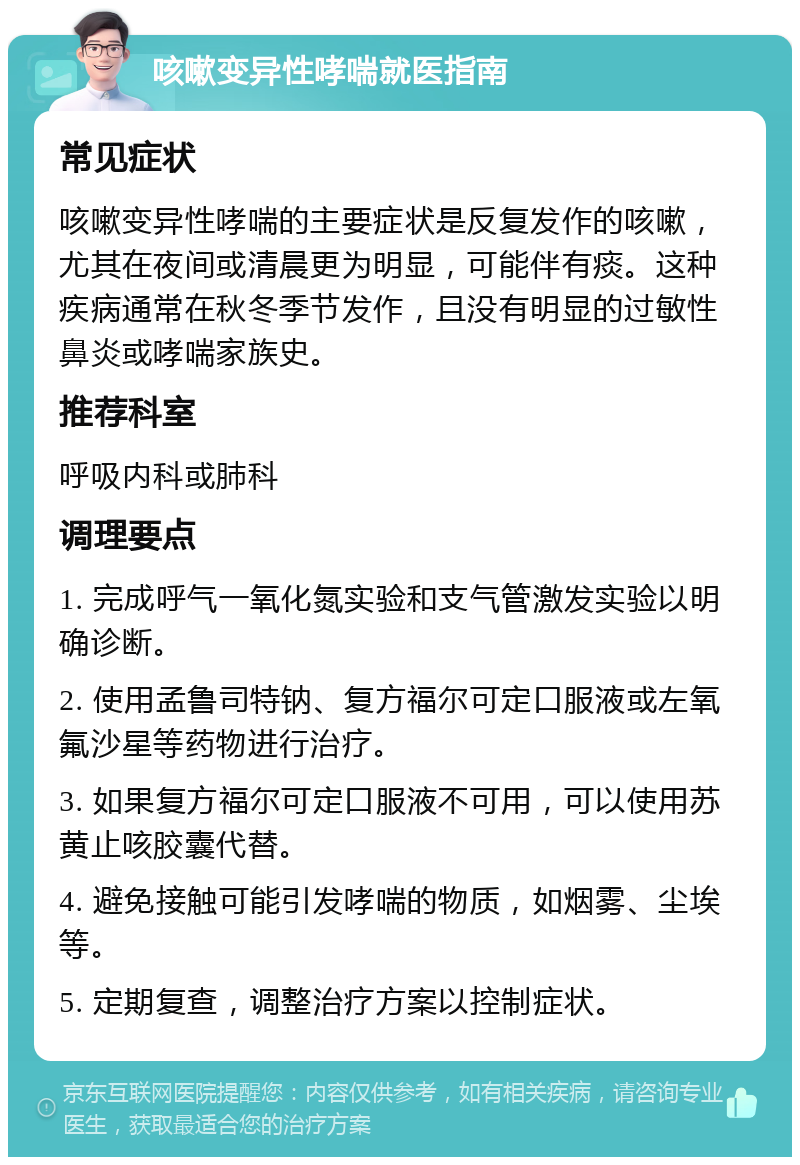 咳嗽变异性哮喘就医指南 常见症状 咳嗽变异性哮喘的主要症状是反复发作的咳嗽，尤其在夜间或清晨更为明显，可能伴有痰。这种疾病通常在秋冬季节发作，且没有明显的过敏性鼻炎或哮喘家族史。 推荐科室 呼吸内科或肺科 调理要点 1. 完成呼气一氧化氮实验和支气管激发实验以明确诊断。 2. 使用孟鲁司特钠、复方福尔可定口服液或左氧氟沙星等药物进行治疗。 3. 如果复方福尔可定口服液不可用，可以使用苏黄止咳胶囊代替。 4. 避免接触可能引发哮喘的物质，如烟雾、尘埃等。 5. 定期复查，调整治疗方案以控制症状。