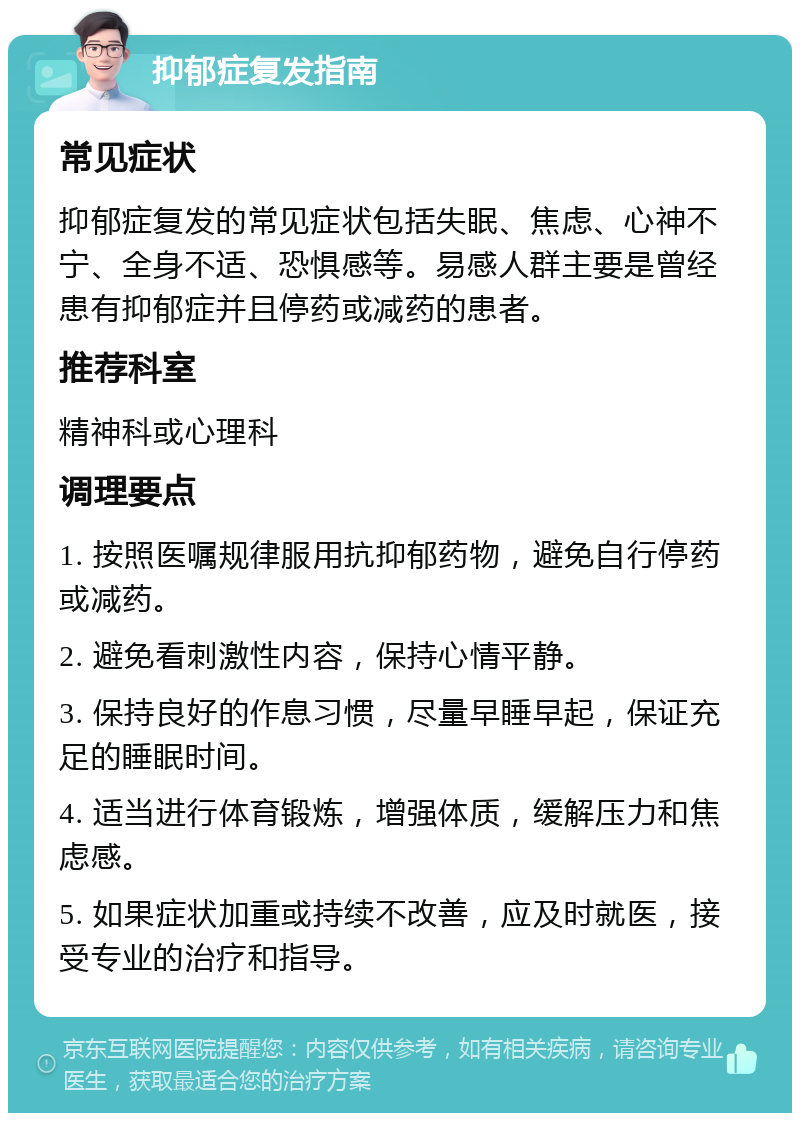 抑郁症复发指南 常见症状 抑郁症复发的常见症状包括失眠、焦虑、心神不宁、全身不适、恐惧感等。易感人群主要是曾经患有抑郁症并且停药或减药的患者。 推荐科室 精神科或心理科 调理要点 1. 按照医嘱规律服用抗抑郁药物，避免自行停药或减药。 2. 避免看刺激性内容，保持心情平静。 3. 保持良好的作息习惯，尽量早睡早起，保证充足的睡眠时间。 4. 适当进行体育锻炼，增强体质，缓解压力和焦虑感。 5. 如果症状加重或持续不改善，应及时就医，接受专业的治疗和指导。