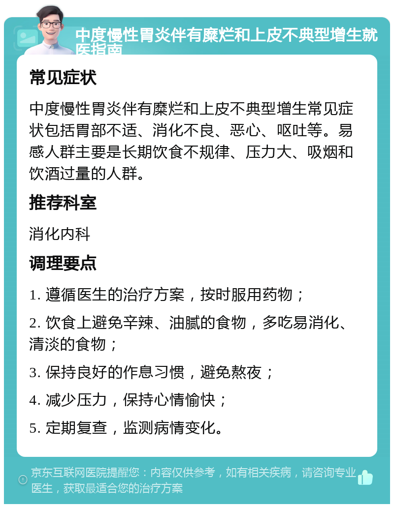 中度慢性胃炎伴有糜烂和上皮不典型增生就医指南 常见症状 中度慢性胃炎伴有糜烂和上皮不典型增生常见症状包括胃部不适、消化不良、恶心、呕吐等。易感人群主要是长期饮食不规律、压力大、吸烟和饮酒过量的人群。 推荐科室 消化内科 调理要点 1. 遵循医生的治疗方案，按时服用药物； 2. 饮食上避免辛辣、油腻的食物，多吃易消化、清淡的食物； 3. 保持良好的作息习惯，避免熬夜； 4. 减少压力，保持心情愉快； 5. 定期复查，监测病情变化。