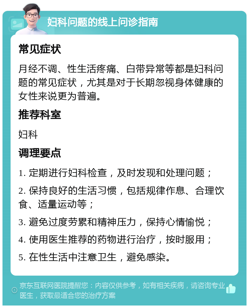 妇科问题的线上问诊指南 常见症状 月经不调、性生活疼痛、白带异常等都是妇科问题的常见症状，尤其是对于长期忽视身体健康的女性来说更为普遍。 推荐科室 妇科 调理要点 1. 定期进行妇科检查，及时发现和处理问题； 2. 保持良好的生活习惯，包括规律作息、合理饮食、适量运动等； 3. 避免过度劳累和精神压力，保持心情愉悦； 4. 使用医生推荐的药物进行治疗，按时服用； 5. 在性生活中注意卫生，避免感染。