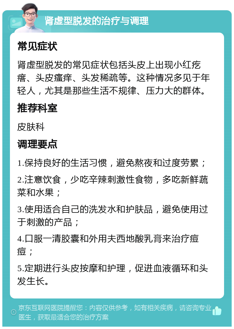 肾虚型脱发的治疗与调理 常见症状 肾虚型脱发的常见症状包括头皮上出现小红疙瘩、头皮瘙痒、头发稀疏等。这种情况多见于年轻人，尤其是那些生活不规律、压力大的群体。 推荐科室 皮肤科 调理要点 1.保持良好的生活习惯，避免熬夜和过度劳累； 2.注意饮食，少吃辛辣刺激性食物，多吃新鲜蔬菜和水果； 3.使用适合自己的洗发水和护肤品，避免使用过于刺激的产品； 4.口服一清胶囊和外用夫西地酸乳膏来治疗痘痘； 5.定期进行头皮按摩和护理，促进血液循环和头发生长。