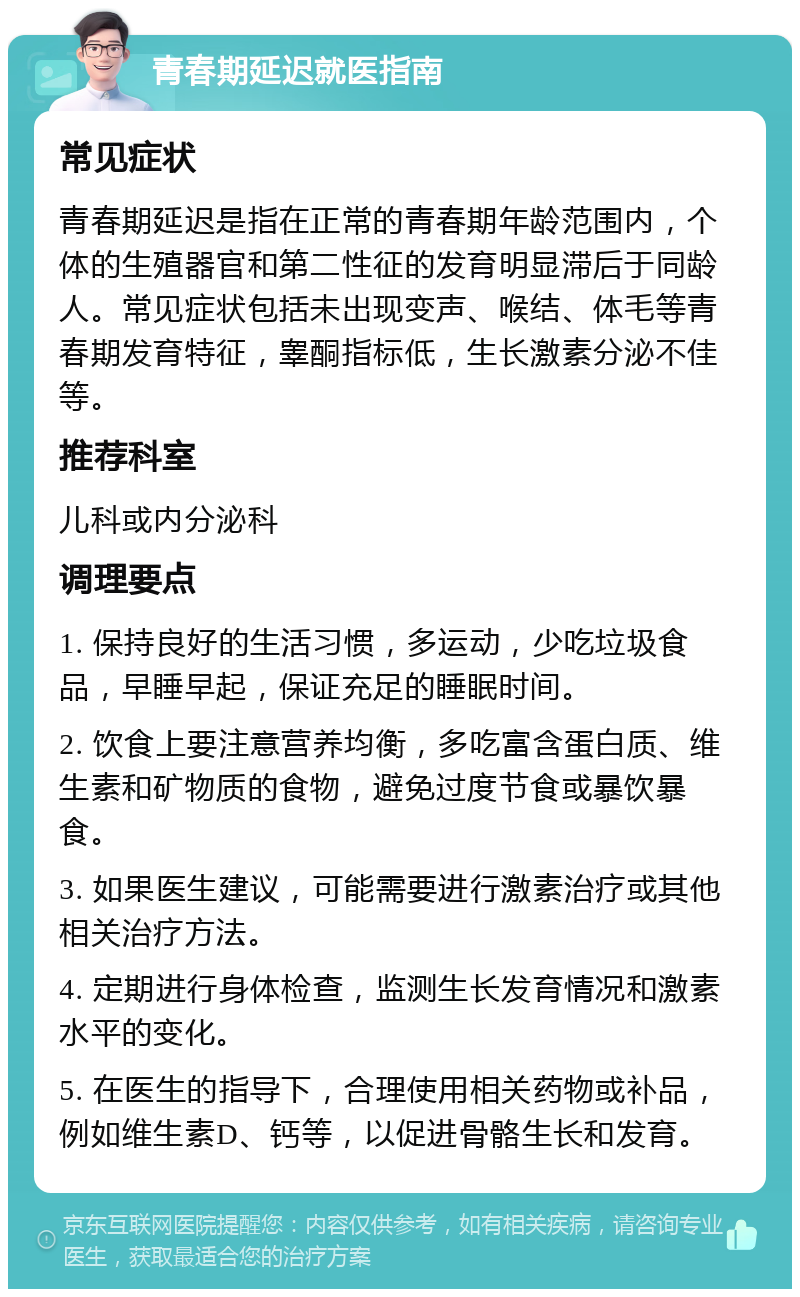 青春期延迟就医指南 常见症状 青春期延迟是指在正常的青春期年龄范围内，个体的生殖器官和第二性征的发育明显滞后于同龄人。常见症状包括未出现变声、喉结、体毛等青春期发育特征，睾酮指标低，生长激素分泌不佳等。 推荐科室 儿科或内分泌科 调理要点 1. 保持良好的生活习惯，多运动，少吃垃圾食品，早睡早起，保证充足的睡眠时间。 2. 饮食上要注意营养均衡，多吃富含蛋白质、维生素和矿物质的食物，避免过度节食或暴饮暴食。 3. 如果医生建议，可能需要进行激素治疗或其他相关治疗方法。 4. 定期进行身体检查，监测生长发育情况和激素水平的变化。 5. 在医生的指导下，合理使用相关药物或补品，例如维生素D、钙等，以促进骨骼生长和发育。