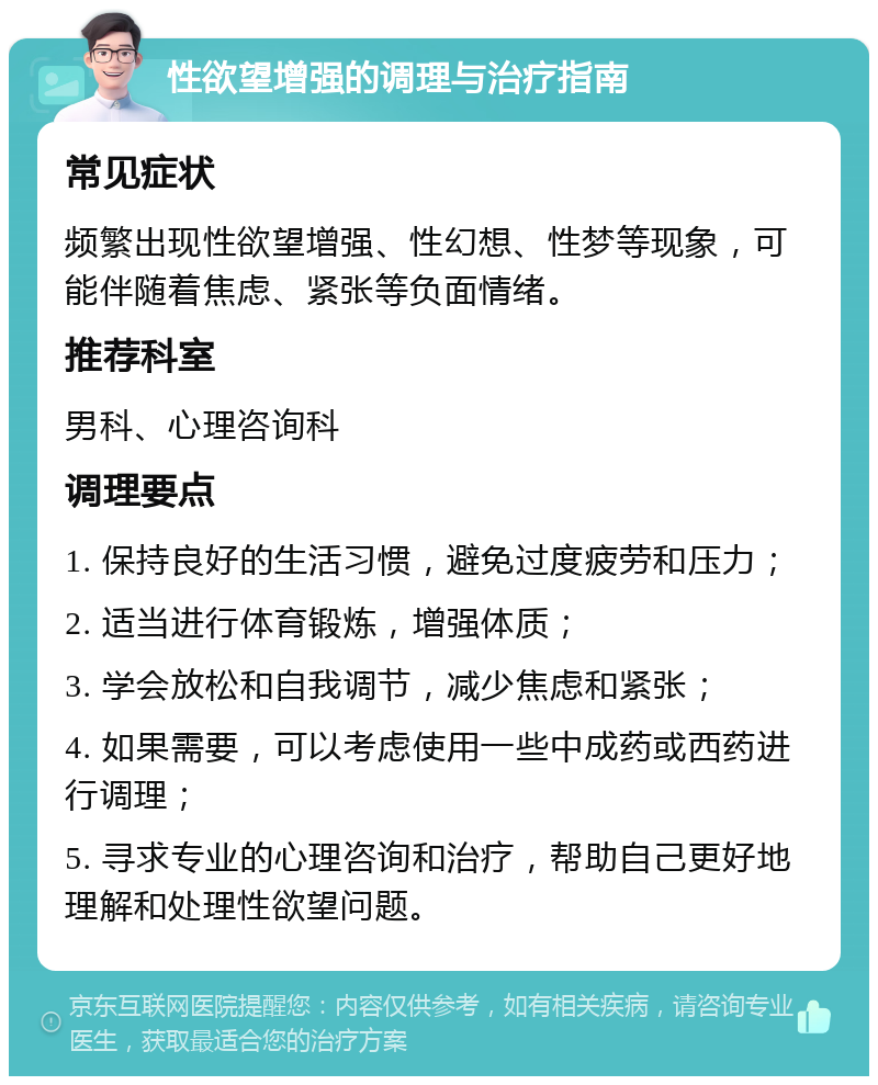 性欲望增强的调理与治疗指南 常见症状 频繁出现性欲望增强、性幻想、性梦等现象，可能伴随着焦虑、紧张等负面情绪。 推荐科室 男科、心理咨询科 调理要点 1. 保持良好的生活习惯，避免过度疲劳和压力； 2. 适当进行体育锻炼，增强体质； 3. 学会放松和自我调节，减少焦虑和紧张； 4. 如果需要，可以考虑使用一些中成药或西药进行调理； 5. 寻求专业的心理咨询和治疗，帮助自己更好地理解和处理性欲望问题。