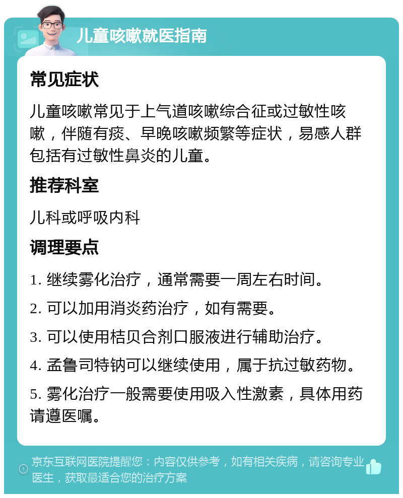 儿童咳嗽就医指南 常见症状 儿童咳嗽常见于上气道咳嗽综合征或过敏性咳嗽，伴随有痰、早晚咳嗽频繁等症状，易感人群包括有过敏性鼻炎的儿童。 推荐科室 儿科或呼吸内科 调理要点 1. 继续雾化治疗，通常需要一周左右时间。 2. 可以加用消炎药治疗，如有需要。 3. 可以使用桔贝合剂口服液进行辅助治疗。 4. 孟鲁司特钠可以继续使用，属于抗过敏药物。 5. 雾化治疗一般需要使用吸入性激素，具体用药请遵医嘱。