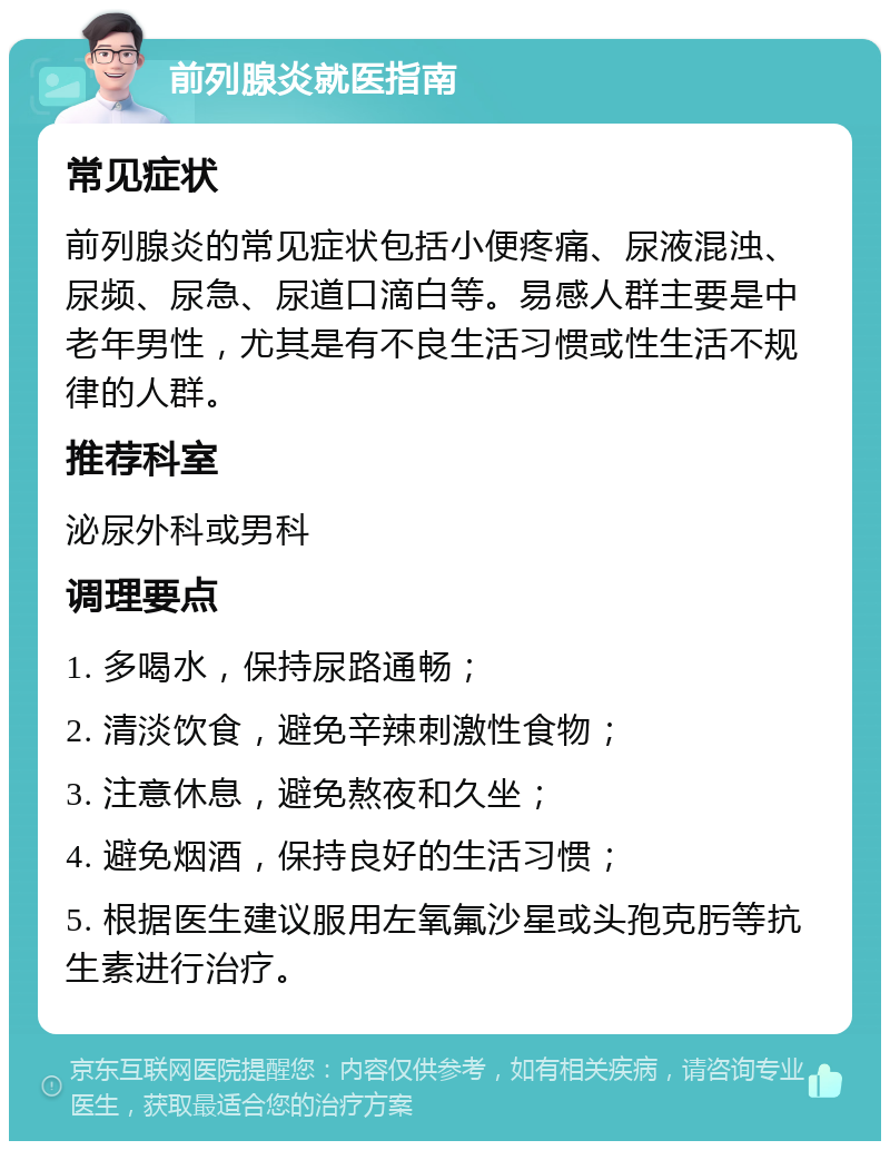 前列腺炎就医指南 常见症状 前列腺炎的常见症状包括小便疼痛、尿液混浊、尿频、尿急、尿道口滴白等。易感人群主要是中老年男性，尤其是有不良生活习惯或性生活不规律的人群。 推荐科室 泌尿外科或男科 调理要点 1. 多喝水，保持尿路通畅； 2. 清淡饮食，避免辛辣刺激性食物； 3. 注意休息，避免熬夜和久坐； 4. 避免烟酒，保持良好的生活习惯； 5. 根据医生建议服用左氧氟沙星或头孢克肟等抗生素进行治疗。