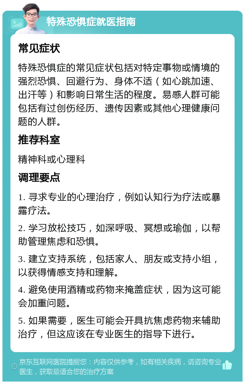 特殊恐惧症就医指南 常见症状 特殊恐惧症的常见症状包括对特定事物或情境的强烈恐惧、回避行为、身体不适（如心跳加速、出汗等）和影响日常生活的程度。易感人群可能包括有过创伤经历、遗传因素或其他心理健康问题的人群。 推荐科室 精神科或心理科 调理要点 1. 寻求专业的心理治疗，例如认知行为疗法或暴露疗法。 2. 学习放松技巧，如深呼吸、冥想或瑜伽，以帮助管理焦虑和恐惧。 3. 建立支持系统，包括家人、朋友或支持小组，以获得情感支持和理解。 4. 避免使用酒精或药物来掩盖症状，因为这可能会加重问题。 5. 如果需要，医生可能会开具抗焦虑药物来辅助治疗，但这应该在专业医生的指导下进行。