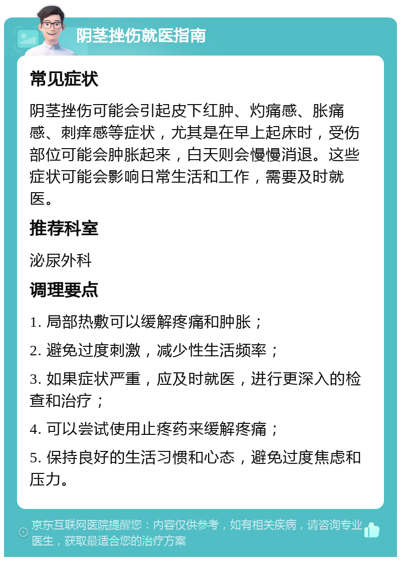 阴茎挫伤就医指南 常见症状 阴茎挫伤可能会引起皮下红肿、灼痛感、胀痛感、刺痒感等症状，尤其是在早上起床时，受伤部位可能会肿胀起来，白天则会慢慢消退。这些症状可能会影响日常生活和工作，需要及时就医。 推荐科室 泌尿外科 调理要点 1. 局部热敷可以缓解疼痛和肿胀； 2. 避免过度刺激，减少性生活频率； 3. 如果症状严重，应及时就医，进行更深入的检查和治疗； 4. 可以尝试使用止疼药来缓解疼痛； 5. 保持良好的生活习惯和心态，避免过度焦虑和压力。