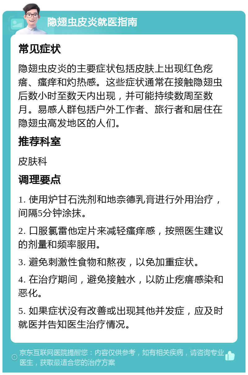 隐翅虫皮炎就医指南 常见症状 隐翅虫皮炎的主要症状包括皮肤上出现红色疙瘩、瘙痒和灼热感。这些症状通常在接触隐翅虫后数小时至数天内出现，并可能持续数周至数月。易感人群包括户外工作者、旅行者和居住在隐翅虫高发地区的人们。 推荐科室 皮肤科 调理要点 1. 使用炉甘石洗剂和地奈德乳膏进行外用治疗，间隔5分钟涂抹。 2. 口服氯雷他定片来减轻瘙痒感，按照医生建议的剂量和频率服用。 3. 避免刺激性食物和熬夜，以免加重症状。 4. 在治疗期间，避免接触水，以防止疙瘩感染和恶化。 5. 如果症状没有改善或出现其他并发症，应及时就医并告知医生治疗情况。