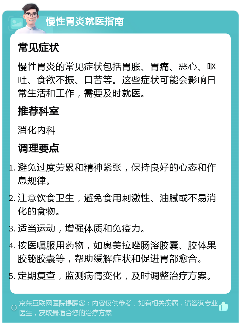 慢性胃炎就医指南 常见症状 慢性胃炎的常见症状包括胃胀、胃痛、恶心、呕吐、食欲不振、口苦等。这些症状可能会影响日常生活和工作，需要及时就医。 推荐科室 消化内科 调理要点 避免过度劳累和精神紧张，保持良好的心态和作息规律。 注意饮食卫生，避免食用刺激性、油腻或不易消化的食物。 适当运动，增强体质和免疫力。 按医嘱服用药物，如奥美拉唑肠溶胶囊、胶体果胶铋胶囊等，帮助缓解症状和促进胃部愈合。 定期复查，监测病情变化，及时调整治疗方案。