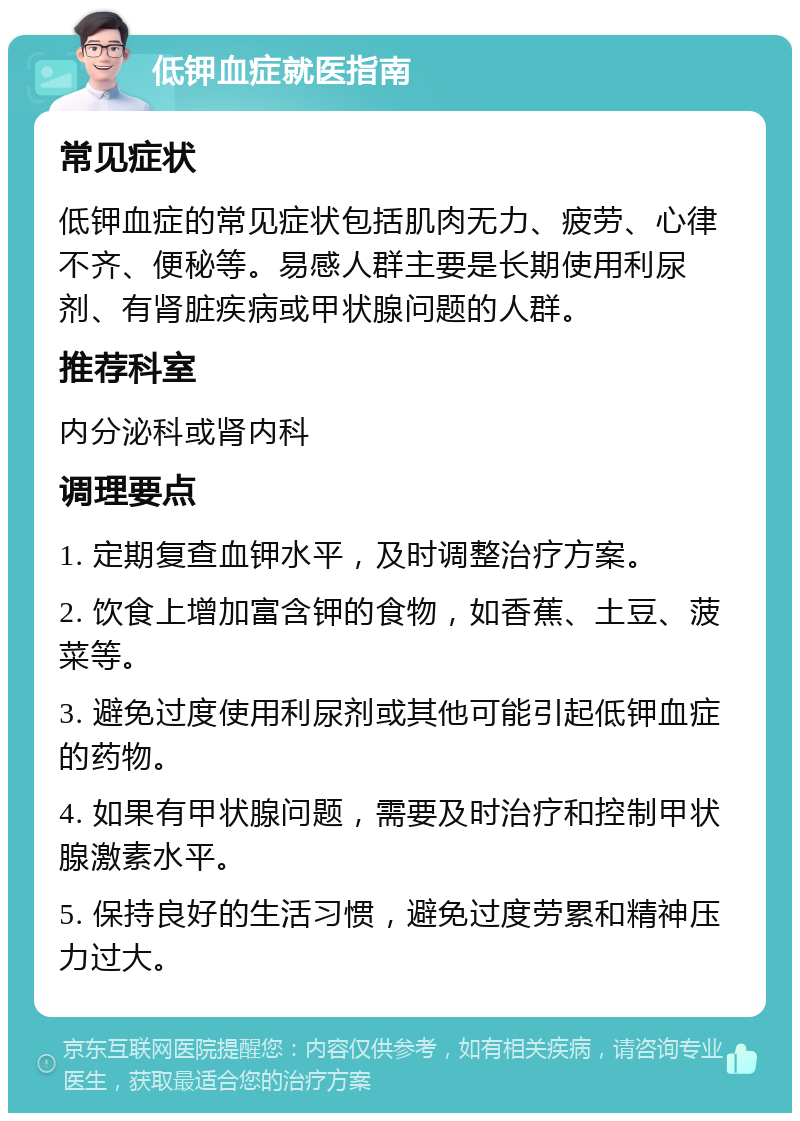 低钾血症就医指南 常见症状 低钾血症的常见症状包括肌肉无力、疲劳、心律不齐、便秘等。易感人群主要是长期使用利尿剂、有肾脏疾病或甲状腺问题的人群。 推荐科室 内分泌科或肾内科 调理要点 1. 定期复查血钾水平，及时调整治疗方案。 2. 饮食上增加富含钾的食物，如香蕉、土豆、菠菜等。 3. 避免过度使用利尿剂或其他可能引起低钾血症的药物。 4. 如果有甲状腺问题，需要及时治疗和控制甲状腺激素水平。 5. 保持良好的生活习惯，避免过度劳累和精神压力过大。