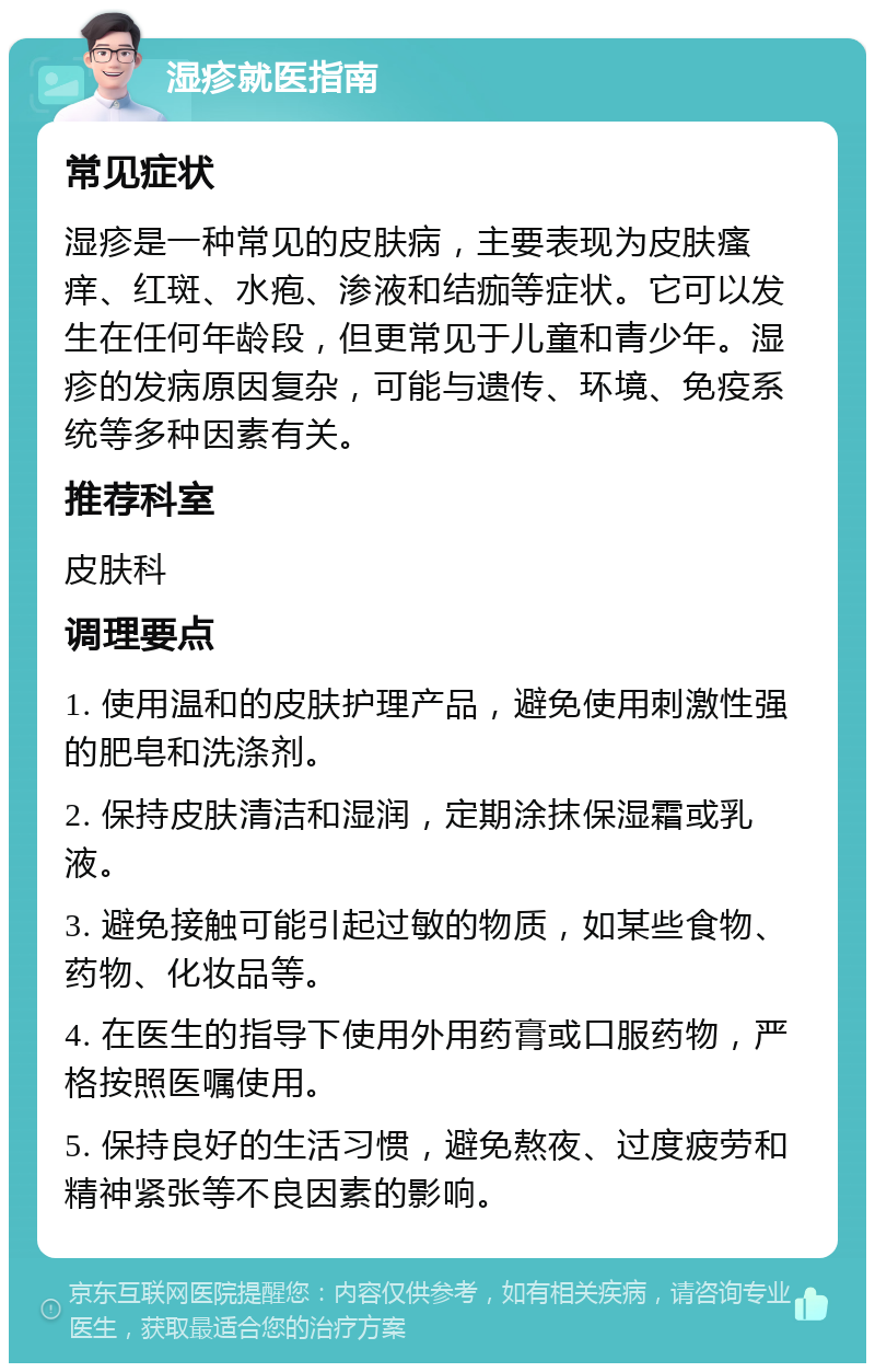 湿疹就医指南 常见症状 湿疹是一种常见的皮肤病，主要表现为皮肤瘙痒、红斑、水疱、渗液和结痂等症状。它可以发生在任何年龄段，但更常见于儿童和青少年。湿疹的发病原因复杂，可能与遗传、环境、免疫系统等多种因素有关。 推荐科室 皮肤科 调理要点 1. 使用温和的皮肤护理产品，避免使用刺激性强的肥皂和洗涤剂。 2. 保持皮肤清洁和湿润，定期涂抹保湿霜或乳液。 3. 避免接触可能引起过敏的物质，如某些食物、药物、化妆品等。 4. 在医生的指导下使用外用药膏或口服药物，严格按照医嘱使用。 5. 保持良好的生活习惯，避免熬夜、过度疲劳和精神紧张等不良因素的影响。