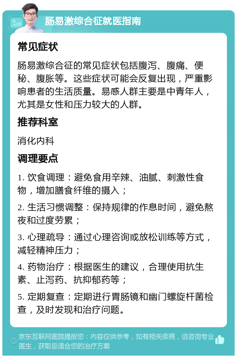 肠易激综合征就医指南 常见症状 肠易激综合征的常见症状包括腹泻、腹痛、便秘、腹胀等。这些症状可能会反复出现，严重影响患者的生活质量。易感人群主要是中青年人，尤其是女性和压力较大的人群。 推荐科室 消化内科 调理要点 1. 饮食调理：避免食用辛辣、油腻、刺激性食物，增加膳食纤维的摄入； 2. 生活习惯调整：保持规律的作息时间，避免熬夜和过度劳累； 3. 心理疏导：通过心理咨询或放松训练等方式，减轻精神压力； 4. 药物治疗：根据医生的建议，合理使用抗生素、止泻药、抗抑郁药等； 5. 定期复查：定期进行胃肠镜和幽门螺旋杆菌检查，及时发现和治疗问题。