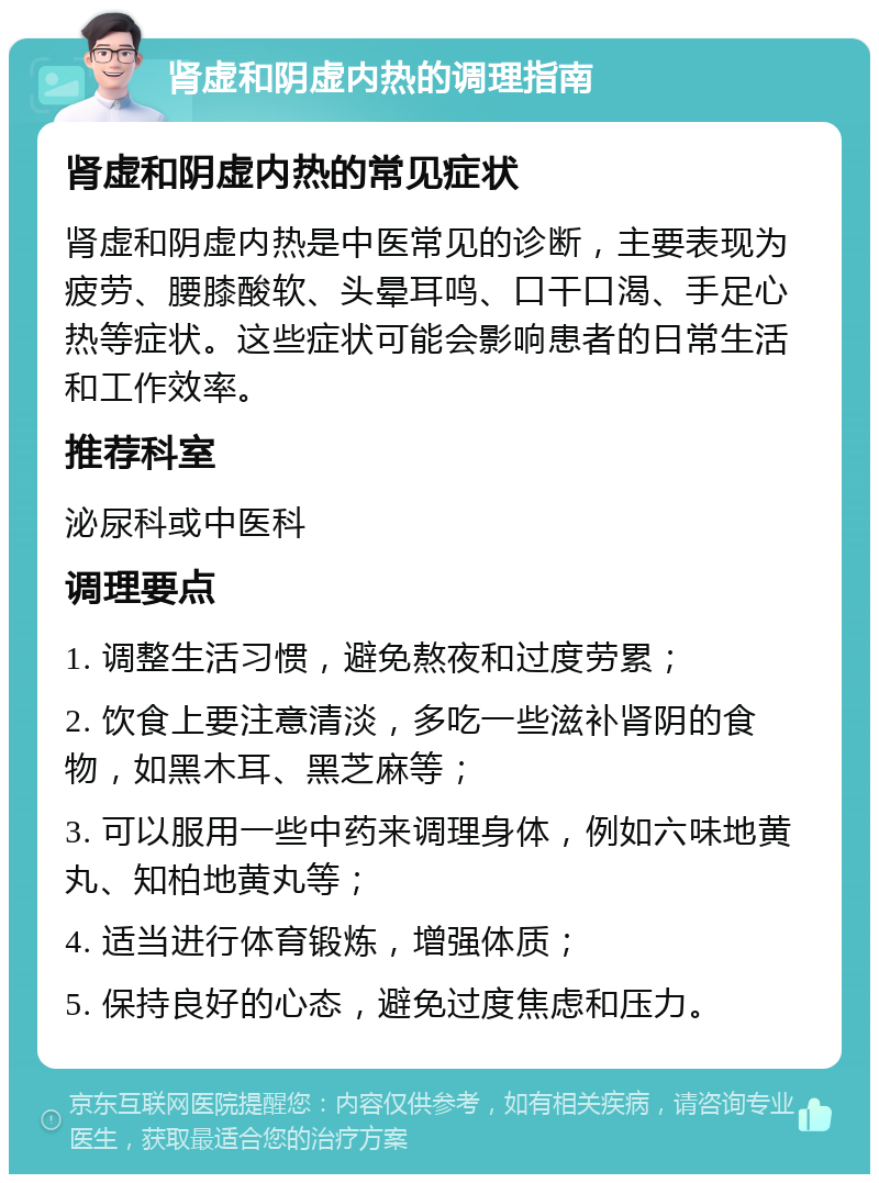 肾虚和阴虚内热的调理指南 肾虚和阴虚内热的常见症状 肾虚和阴虚内热是中医常见的诊断，主要表现为疲劳、腰膝酸软、头晕耳鸣、口干口渴、手足心热等症状。这些症状可能会影响患者的日常生活和工作效率。 推荐科室 泌尿科或中医科 调理要点 1. 调整生活习惯，避免熬夜和过度劳累； 2. 饮食上要注意清淡，多吃一些滋补肾阴的食物，如黑木耳、黑芝麻等； 3. 可以服用一些中药来调理身体，例如六味地黄丸、知柏地黄丸等； 4. 适当进行体育锻炼，增强体质； 5. 保持良好的心态，避免过度焦虑和压力。