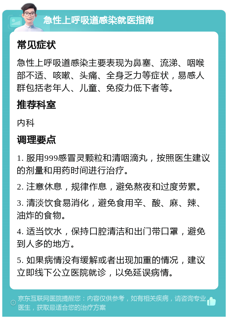 急性上呼吸道感染就医指南 常见症状 急性上呼吸道感染主要表现为鼻塞、流涕、咽喉部不适、咳嗽、头痛、全身乏力等症状，易感人群包括老年人、儿童、免疫力低下者等。 推荐科室 内科 调理要点 1. 服用999感冒灵颗粒和清咽滴丸，按照医生建议的剂量和用药时间进行治疗。 2. 注意休息，规律作息，避免熬夜和过度劳累。 3. 清淡饮食易消化，避免食用辛、酸、麻、辣、油炸的食物。 4. 适当饮水，保持口腔清洁和出门带口罩，避免到人多的地方。 5. 如果病情没有缓解或者出现加重的情况，建议立即线下公立医院就诊，以免延误病情。