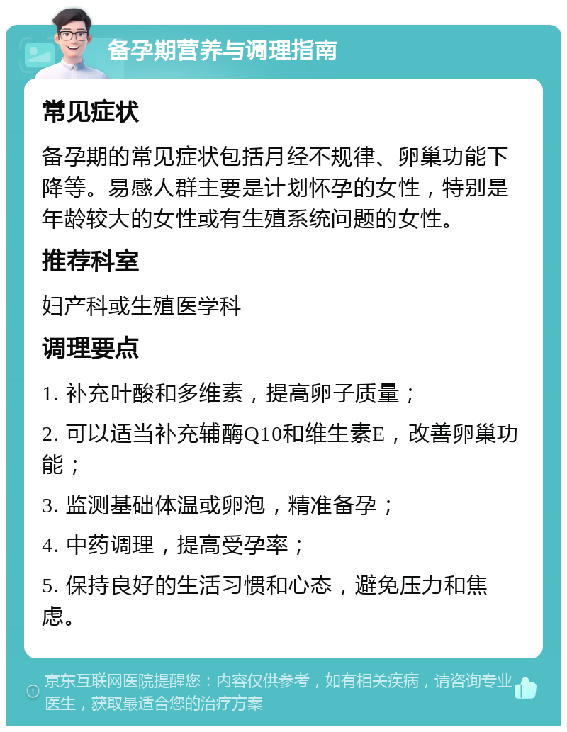 备孕期营养与调理指南 常见症状 备孕期的常见症状包括月经不规律、卵巢功能下降等。易感人群主要是计划怀孕的女性，特别是年龄较大的女性或有生殖系统问题的女性。 推荐科室 妇产科或生殖医学科 调理要点 1. 补充叶酸和多维素，提高卵子质量； 2. 可以适当补充辅酶Q10和维生素E，改善卵巢功能； 3. 监测基础体温或卵泡，精准备孕； 4. 中药调理，提高受孕率； 5. 保持良好的生活习惯和心态，避免压力和焦虑。