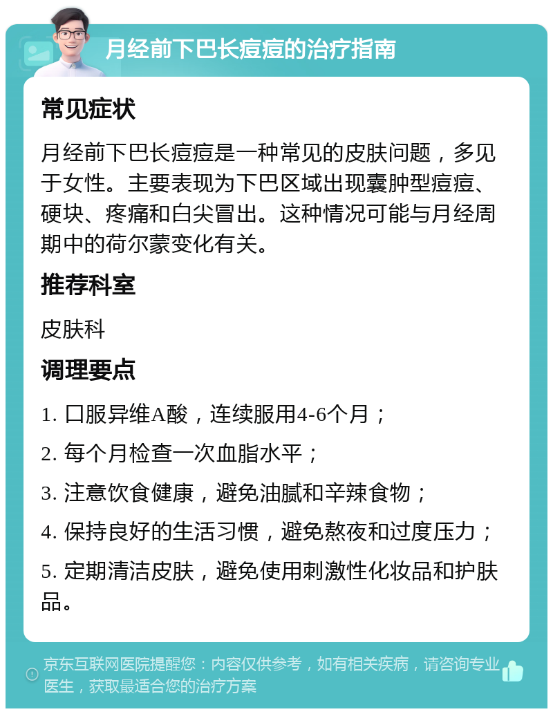 月经前下巴长痘痘的治疗指南 常见症状 月经前下巴长痘痘是一种常见的皮肤问题，多见于女性。主要表现为下巴区域出现囊肿型痘痘、硬块、疼痛和白尖冒出。这种情况可能与月经周期中的荷尔蒙变化有关。 推荐科室 皮肤科 调理要点 1. 口服异维A酸，连续服用4-6个月； 2. 每个月检查一次血脂水平； 3. 注意饮食健康，避免油腻和辛辣食物； 4. 保持良好的生活习惯，避免熬夜和过度压力； 5. 定期清洁皮肤，避免使用刺激性化妆品和护肤品。