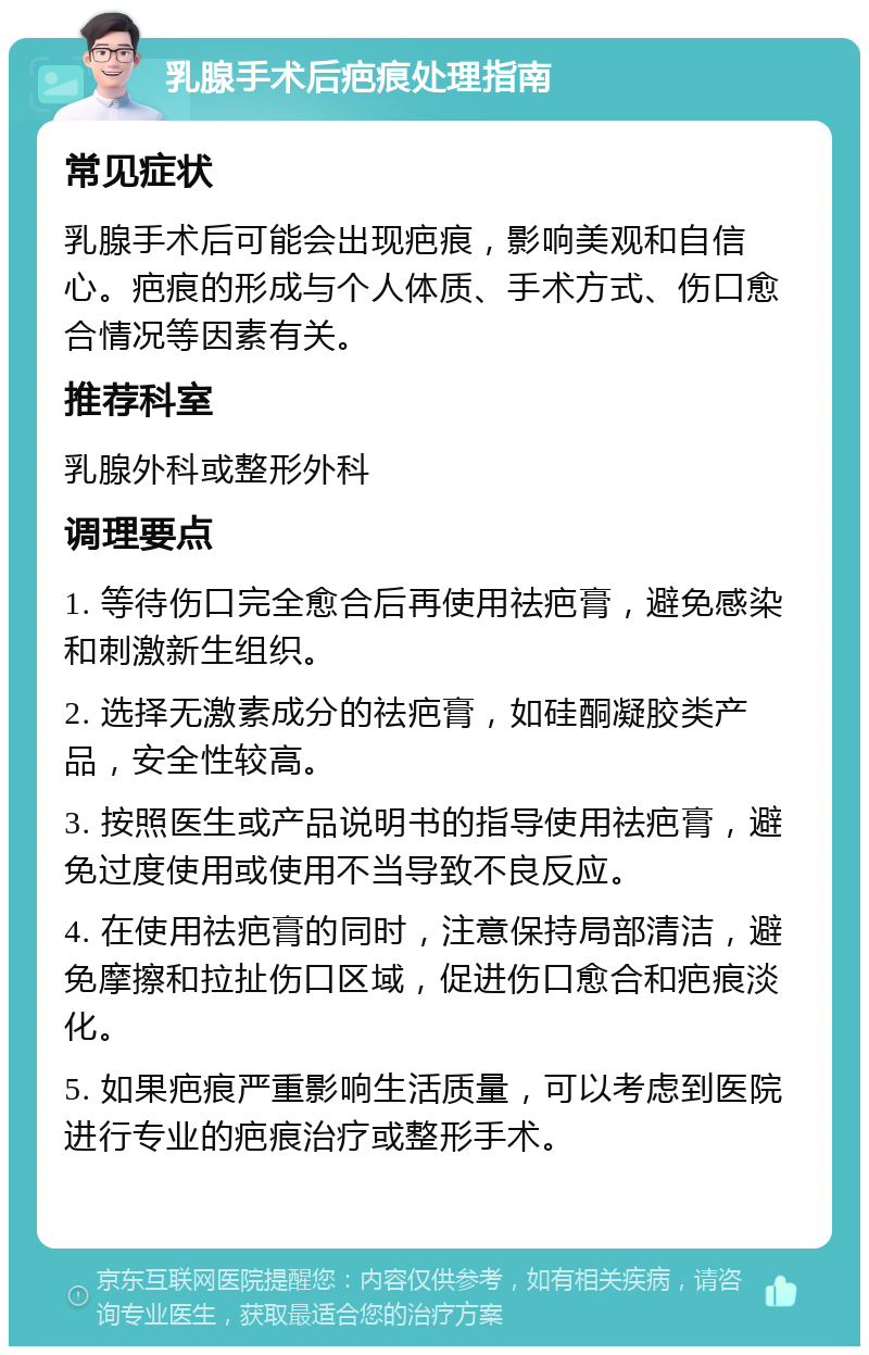 乳腺手术后疤痕处理指南 常见症状 乳腺手术后可能会出现疤痕，影响美观和自信心。疤痕的形成与个人体质、手术方式、伤口愈合情况等因素有关。 推荐科室 乳腺外科或整形外科 调理要点 1. 等待伤口完全愈合后再使用祛疤膏，避免感染和刺激新生组织。 2. 选择无激素成分的祛疤膏，如硅酮凝胶类产品，安全性较高。 3. 按照医生或产品说明书的指导使用祛疤膏，避免过度使用或使用不当导致不良反应。 4. 在使用祛疤膏的同时，注意保持局部清洁，避免摩擦和拉扯伤口区域，促进伤口愈合和疤痕淡化。 5. 如果疤痕严重影响生活质量，可以考虑到医院进行专业的疤痕治疗或整形手术。