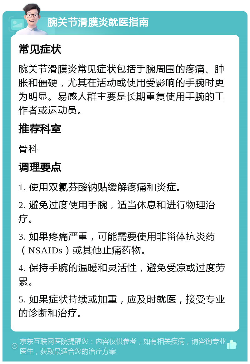 腕关节滑膜炎就医指南 常见症状 腕关节滑膜炎常见症状包括手腕周围的疼痛、肿胀和僵硬，尤其在活动或使用受影响的手腕时更为明显。易感人群主要是长期重复使用手腕的工作者或运动员。 推荐科室 骨科 调理要点 1. 使用双氯芬酸钠贴缓解疼痛和炎症。 2. 避免过度使用手腕，适当休息和进行物理治疗。 3. 如果疼痛严重，可能需要使用非甾体抗炎药（NSAIDs）或其他止痛药物。 4. 保持手腕的温暖和灵活性，避免受凉或过度劳累。 5. 如果症状持续或加重，应及时就医，接受专业的诊断和治疗。