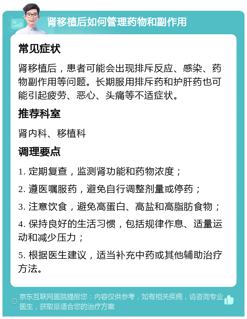 肾移植后如何管理药物和副作用 常见症状 肾移植后，患者可能会出现排斥反应、感染、药物副作用等问题。长期服用排斥药和护肝药也可能引起疲劳、恶心、头痛等不适症状。 推荐科室 肾内科、移植科 调理要点 1. 定期复查，监测肾功能和药物浓度； 2. 遵医嘱服药，避免自行调整剂量或停药； 3. 注意饮食，避免高蛋白、高盐和高脂肪食物； 4. 保持良好的生活习惯，包括规律作息、适量运动和减少压力； 5. 根据医生建议，适当补充中药或其他辅助治疗方法。