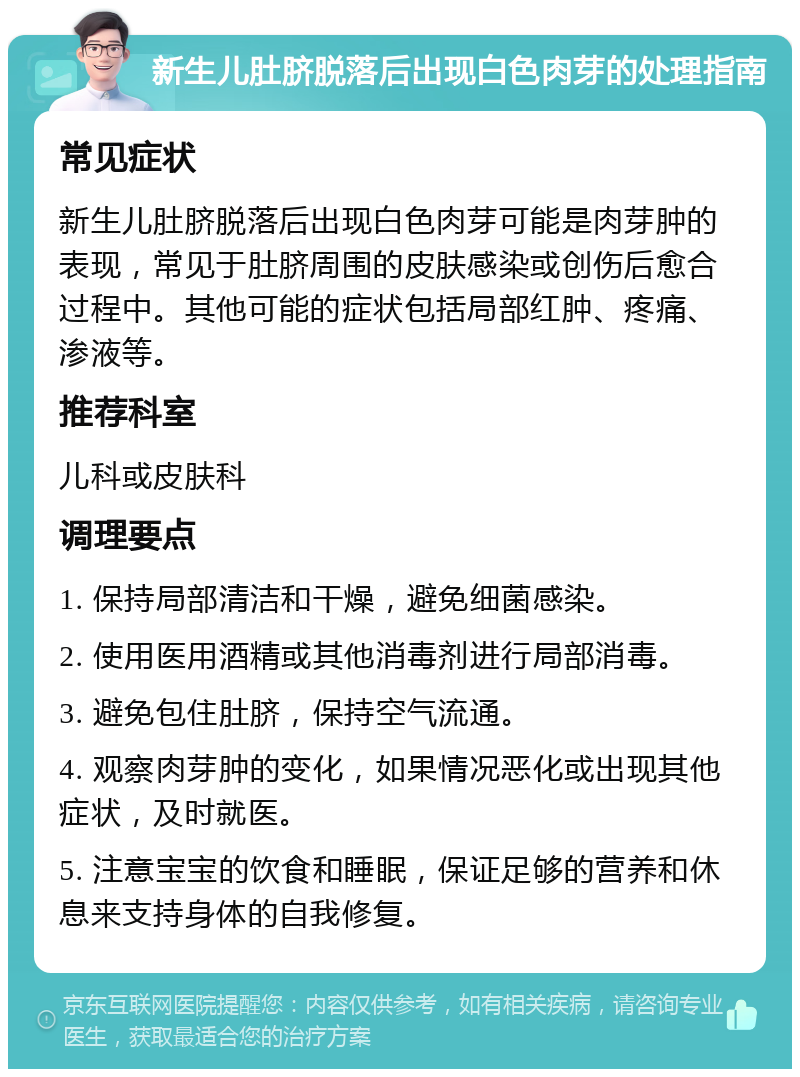 新生儿肚脐脱落后出现白色肉芽的处理指南 常见症状 新生儿肚脐脱落后出现白色肉芽可能是肉芽肿的表现，常见于肚脐周围的皮肤感染或创伤后愈合过程中。其他可能的症状包括局部红肿、疼痛、渗液等。 推荐科室 儿科或皮肤科 调理要点 1. 保持局部清洁和干燥，避免细菌感染。 2. 使用医用酒精或其他消毒剂进行局部消毒。 3. 避免包住肚脐，保持空气流通。 4. 观察肉芽肿的变化，如果情况恶化或出现其他症状，及时就医。 5. 注意宝宝的饮食和睡眠，保证足够的营养和休息来支持身体的自我修复。