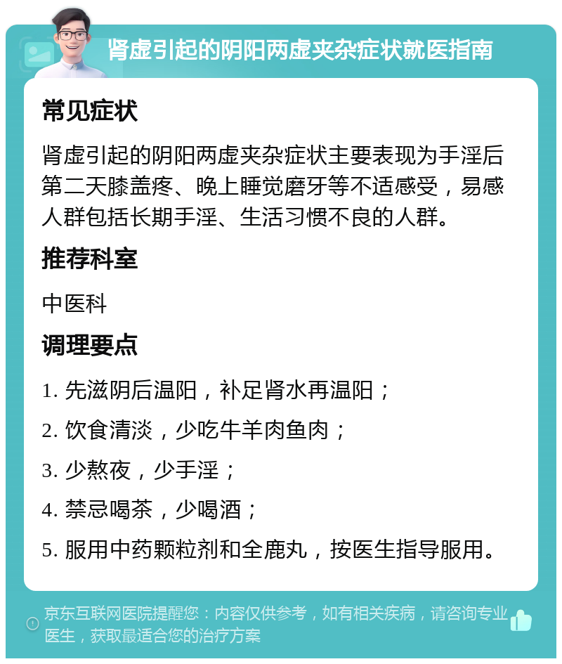 肾虚引起的阴阳两虚夹杂症状就医指南 常见症状 肾虚引起的阴阳两虚夹杂症状主要表现为手淫后第二天膝盖疼、晚上睡觉磨牙等不适感受，易感人群包括长期手淫、生活习惯不良的人群。 推荐科室 中医科 调理要点 1. 先滋阴后温阳，补足肾水再温阳； 2. 饮食清淡，少吃牛羊肉鱼肉； 3. 少熬夜，少手淫； 4. 禁忌喝茶，少喝酒； 5. 服用中药颗粒剂和全鹿丸，按医生指导服用。