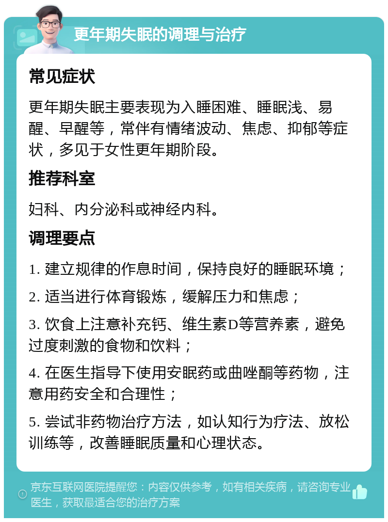 更年期失眠的调理与治疗 常见症状 更年期失眠主要表现为入睡困难、睡眠浅、易醒、早醒等，常伴有情绪波动、焦虑、抑郁等症状，多见于女性更年期阶段。 推荐科室 妇科、内分泌科或神经内科。 调理要点 1. 建立规律的作息时间，保持良好的睡眠环境； 2. 适当进行体育锻炼，缓解压力和焦虑； 3. 饮食上注意补充钙、维生素D等营养素，避免过度刺激的食物和饮料； 4. 在医生指导下使用安眠药或曲唑酮等药物，注意用药安全和合理性； 5. 尝试非药物治疗方法，如认知行为疗法、放松训练等，改善睡眠质量和心理状态。