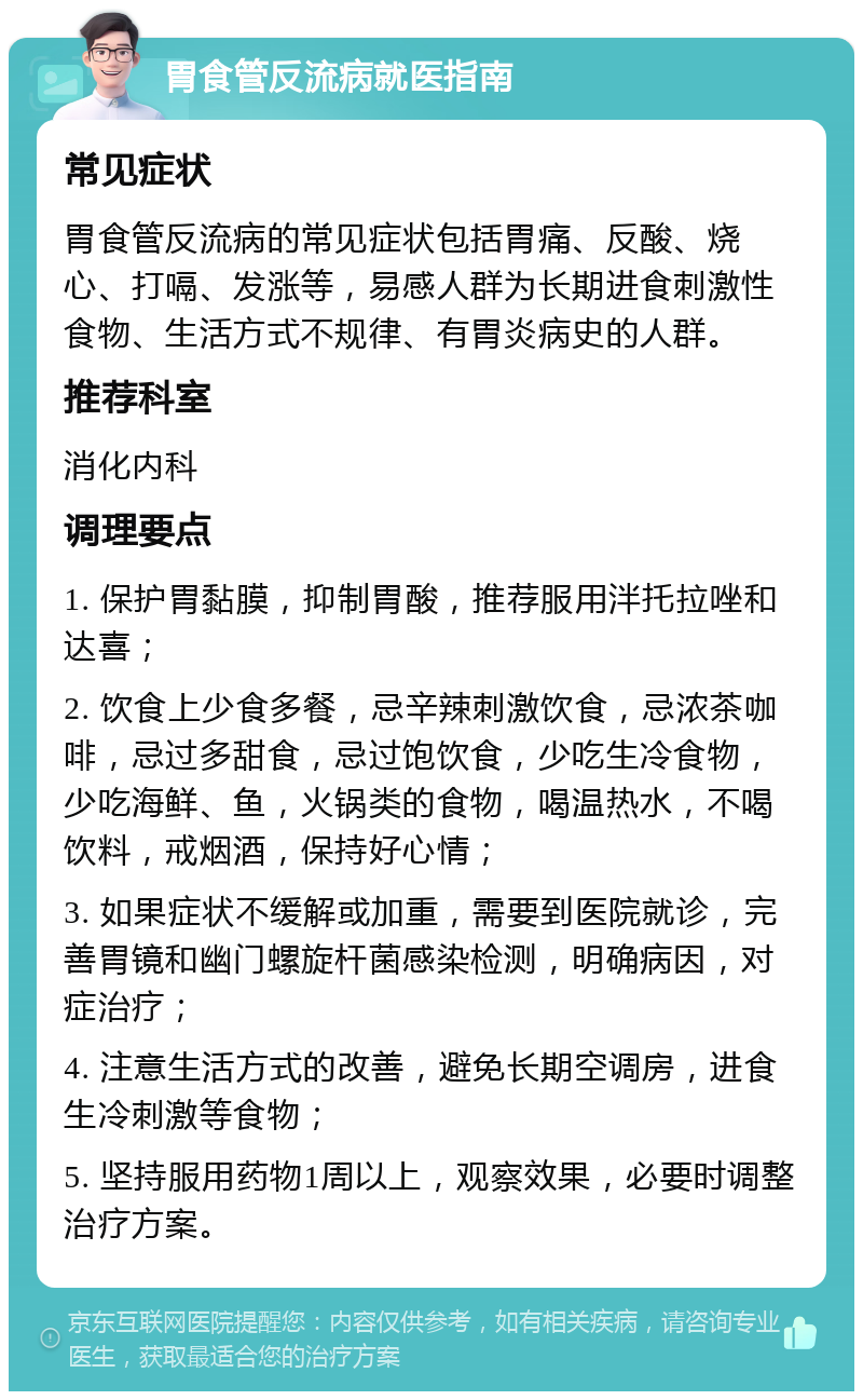 胃食管反流病就医指南 常见症状 胃食管反流病的常见症状包括胃痛、反酸、烧心、打嗝、发涨等，易感人群为长期进食刺激性食物、生活方式不规律、有胃炎病史的人群。 推荐科室 消化内科 调理要点 1. 保护胃黏膜，抑制胃酸，推荐服用泮托拉唑和达喜； 2. 饮食上少食多餐，忌辛辣刺激饮食，忌浓茶咖啡，忌过多甜食，忌过饱饮食，少吃生冷食物，少吃海鲜、鱼，火锅类的食物，喝温热水，不喝饮料，戒烟酒，保持好心情； 3. 如果症状不缓解或加重，需要到医院就诊，完善胃镜和幽门螺旋杆菌感染检测，明确病因，对症治疗； 4. 注意生活方式的改善，避免长期空调房，进食生冷刺激等食物； 5. 坚持服用药物1周以上，观察效果，必要时调整治疗方案。